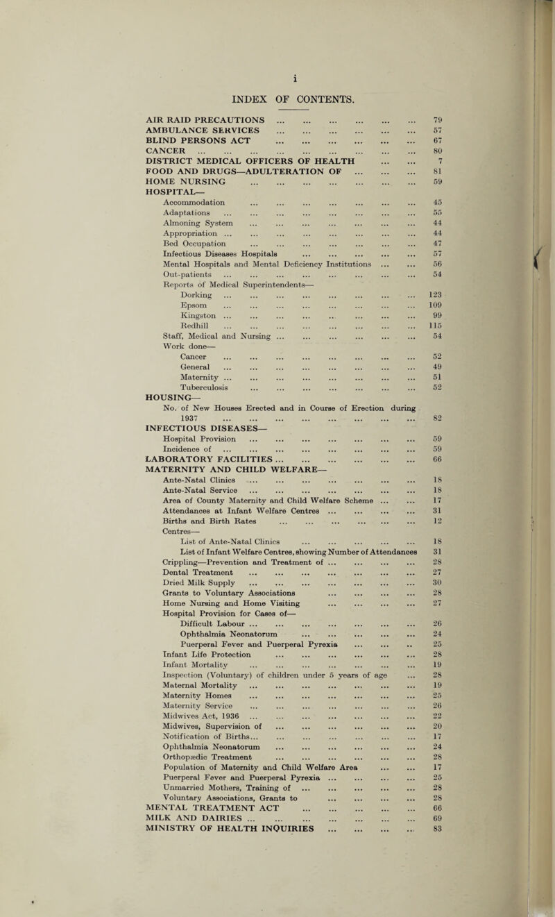 INDEX OF CONTENTS. AIR RAID PRECAUTIONS . AMBULANCE SERVICES . BLIND PERSONS ACT . CANCER . DISTRICT MEDICAL OFFICERS OF HEALTH FOOD AND DRUGS—ADULTERATION OF HOME NURSING . HOSPITAL— Accommodation Adaptations Almoning System Appropriation ... Bed Occupation Infectious Diseases Hospitals Mental Hospitals and Mental Deficiency Institutio Out-patients Reports of Medical Superintendents— Dorking Epsom Kingston ... Redhill Staff, Medical and Nursing Work done— Cancer General Maternity ... Tuberculosis HOUSING— No. of New Houses Erected and in Course of Erection during 1937 . INFECTIOUS DISEASES— Hospital Provision Incidence of LABORATORY FACILITIES. MATERNITY AND CHILD WELFARE— Ante-Natal Clinics Ante-Natal Service Area of County Maternity and Child Welfare Sche Attendances at Infant Welfare Centres ... Births and Birth Rates Centres— List of Ante-Natal Clinics List of Infant Welfare Centres, showing Number of Attendance Crippling—Prevention and Treatment of ... Dental Treatment Dried Milk Supply Grants to Voluntary Associations Home Nursing and Home Visiting Hospital Provision for Cases of— Difficult Labour ... Ophthalmia Neonatorum Puerperal Fever and Puerperal Pyrexia Infant Life Protection Infant Mortality Inspection (Voluntary) of children under 5 years of ag Maternal Mortality Maternity Homes Maternity Service Midwives Act, 1936 Mid wives, Supervision of Notification of Births... Ophthalmia Neonatorum Orthopaedic Treatment Population of Maternity and Child Welfare Area Puerperal Fever and Puerperal Pyrexia ... Unmarried Mothers, Training of Voluntary Associations, Grants to MENTAL TREATMENT ACT . MILK AND DAIRIES. MINISTRY OF HEALTH INQUIRIES . 79 57 67 80 7 81 59 45 55 44 44 47 57 56 54 123 109 99 115 54 52 49 51 52 82 59 59 66 18 18 17 31 12 18 31 28 27 30 28 27 26 24 25 28 19 28 19 25 26 22 20 17 24 28 17 25 28 28 66 69 83