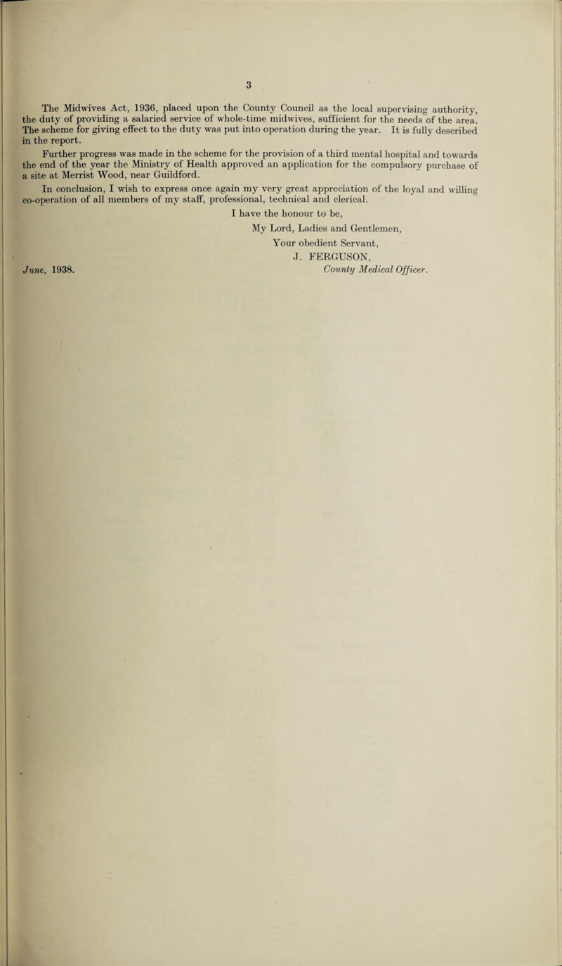 The Midwives Act, 1936, placed upon the County Council as the local supervising authority, the duty of providing a salaried service of whole-time midwives, sufficient for the needs of the area. The scheme for giving effect to the duty was put into operation during the year. It is fully described in the report. Further progress was made in the scheme for the provision of a third mental hospital and towards the end of the year the Ministry of Health approved an application for the compulsory purchase of a site at Merrist Wood, near Guildford. In conclusion, I wish to express once again my very great appreciation of the loyal and willing co-operation of all members of my staff, professional, technical and clerical. I have the honour to be, My Lord, Ladies and Gentlemen, Your obedient Servant, J. FERGUSON, County Medical Officer. June, 1938.