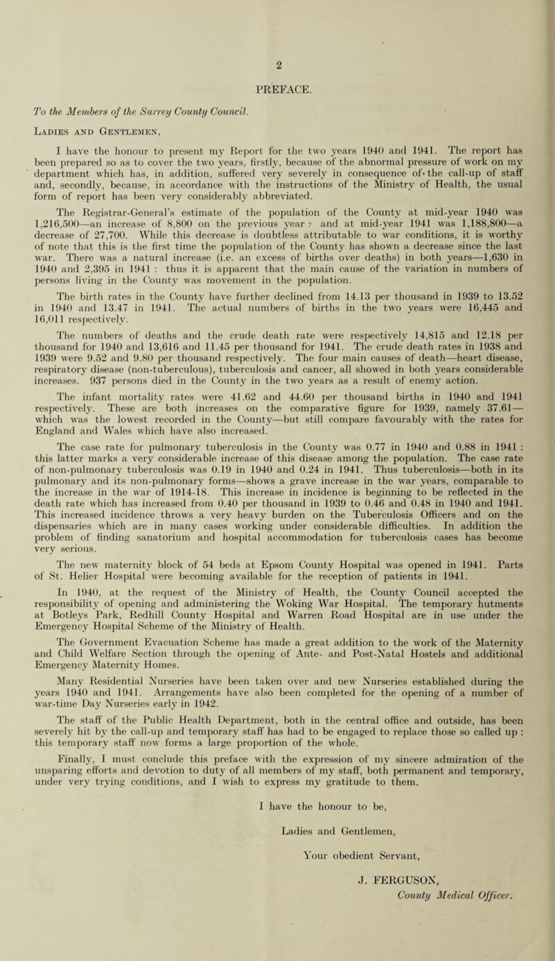 to the year 1941, and these are compared with the mean of the five years 1936-40 and with the previous year Population :— Registrar-General’s estimate mid-year 1940 : Pee 1,000 of Population. -A. Death-rate Death-rate Birth-rate. Death-rate. from from Pulmonary Tuberculosis. Cancer. 1,216,500 Per 1,000 Births. Deaths of Maternal Infants Mortality under 1 year. 1941 : 1,188,800 Mean of 5 years 1935-39 13.94 9.75 0.44 1.53 2.65 39.92 Year 1939 . 14.13 9.80 0.40 1.59 2.21 37.61 „ 1940 . 13.52 12.18 0.46 1.64 2.16 41.62 Increase or decrease in 1940 on :— 5 years’average 1935-39 ... — 0.42 + 2.43 + 0.02 + 0.11 —0.49 + 1.70 Previous year ... ... — 0.61 + 2.38 + 0.06 + 0.05 —0.05 + 4.01 Mean of 5 years 1936-40 13.95 10/32 0.44 1.57 2.40 40.16 Year 1940 13.52 12.18 0.46 1.64 2.16 41.62 „ 1941 . 13.47 11.45 0.48 1.72 2.37 44.60 Increase or decrease in 1941 on :— 5 years’ average 1936-40 ... — 0.48 + 1.13 + 0.04 + 0.15 —0.03 + 4.44 Previous year ... ... — 0.05 0.73 + 0.02 + 0.08 + 0.21 + 2.98 Live Births and Birth Rates The live births registered in or belonging to the Administrative County during the year ended 31st December, 1940, numbered 16,445, as compared with 17,070 in the previous year, showing a decrease of 625. Of this number 710, or 4.32 per cent., were illegitimate, as compared with 692 or 4.05 per cent, in 1939. The birth rate for the year was 13.52 as compared with 14.13 for the previous year. The birth rate for England and Wales for 1940 was 14.6. Similarly the live births registered during the year ended 31st December, 1941, numbered 16,011, a decrease of 434 compared with the previous year. Of this number 1,048 or 6.55 per cent, were illegitimate. The birth rate for the year was 13.47 and that for England and Wales 14.2. The birth rate and the excess of births over deaths in each of the sanitary districts and in the Administrative County during 1940 and 1941 are shown in the following table :— 1940. 1941. DISTRICTS. Net rate per 1,000 population (Mid Year 1910). Excess of births over deaths. Net rate per 1,000 population (Mid Year 1941). Excess of births over deaths 1. Urban. Banstead 12.06 101 12.25 99 2. Barnes (M.B.) 10.32 —193 11.56 —89 3. Beddington and Wallington (M.B.) 12.55 _2 11.26 3 4. Carshalton 13.30 265 12.23 220 5. Caterham and Warlingham 14.98 76 15.14 92 6. Chertsey 18.88 204 15.98 18S 7. Coulsdon and Purley 12.29 38 12.64 50 8. Dorking 12.92 —15 13.07 i 9. Egham 12.59 11 11.57 42 10. Epsom and Ewell (M.B.) 13.23 258 12.07 115 11. Esher 14.65 132 14.30 122 12. Farnham 14.40 11 15.24 79 13. Frimley and Camberley 18.37 76 19.36 134 14. Godaiming (M.B.) ... 12.63 10 13.03 11 15. Guildford (M.B.) . 13.07 31 12.46 43 16. Haslemere 8.56 —33 11.58 —21 17. Kingston-on-Thames (M.B.) 13.87 —140 14.46 —5 18. Leatherhead ... 13.02 56 13.97 9S 19. Malden and Coombe (M.B.) 14.60 116 13.89 91 20. Merton and Morden 14.17 257 13.06 291 21. Mitcham (M.B.) 15.40 218 13.58 132 22. Reigate (M.B.) • •• 11.13 —112 13.68 1 23. Richmond (M.B.) ,,, 10.44 —306 12.35 —129 24. Surbiton (M.B.) ... 15.48 237 14.69 163 25. Sutton and Cheam (M.B.) ... ... 13.41 191 12.90 146 26. Walton and Weybridge 15.30 68 15.53 149 27. Wimbledon (M.B.). ... 12.20 —219 12.82 —60 28. Woking ... 13.97 145 14.70 187 Total ... 13.54 1,481 13.41 2,153 1. Rural. Bagshot 13.22 31 11.89 15 2. Dorking and Horley ... 13.47 28 14.11 53 3. Godstone ... 11.89 _2 14.85 44 4. Guildford ... 16.43 154 15.84 165 6. Hambledon ... ... 11.13 —62 11.28 —35 Total ... 13.38 149 13.89 242 Administrative County ... 13.52 1,630 13.47 2,395