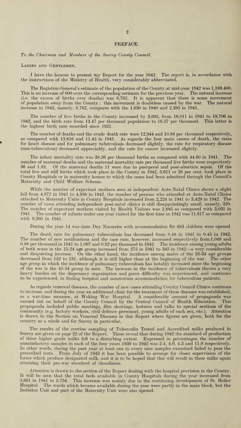 PREFACE. To the Chairman and Members of the Surrey County Council. Ladies and Gentlemen, I have the honour to present my Report for the year 1942. The report is, in accordance with the instructions of the Ministry of Health, very considerably abbreviated. The Registrar-General’s estimate of the.population of the County at mid-year 1942 was 1,189,400. This is an increase of 600 over the corresponding estimate for the previous year. The natural increase (i.e. the excess of births over deaths) was 6,762. It is apparent that there is some movement of population away from the County ; this movement is doubtless caused by the war. The natural increase in 1942, namely, 6,762, compares with the 1,630 in 1940 and 2,395 in 1941. The number of live births in the County increased by 3,695, from 16,011 in 1941 to 19,706 in 1942, and the birth rate from 13.47 per thousand population to 16.57 per thousand. This latter is the highest birth rate recorded since 1921. The number of deaths and the crude death rate were 12,944 and 10.88 per thousand respectively, as compared with 13,616 and 11.45 in 1941. As regards the four main causes of death, the rates for heart disease and for pulmonary tuberculosis decreased slightly, the rate for respiratory disease (non-tuberculous) decreased appreciably, and the rate for cancer increased slightly. The infant mortality rate was 38.26 per thousand births as compared with 44.60 in 1941. The number of maternal deaths and the maternal mortality rate per thousand live births were respectively 36 and 1.83. Of the maternal deaths 11 were due to puerperal and post-abortion sepsis. Of the total live and still births which took place in the County in 1942, 5,611 or 28 per cent, took place in County Hospitals or in maternity homes to which the cases had been admitted through the Council’s Maternity and Child Welfare Scheme. While the number of expectant mothers seen at independent Ante-Natal Clinics shows a slight fall from 4,972 in 1941 to 4,958 in 1942, the number of persons who attended at Ante-Natal Clinics attached to Maternity Units in County Hospitals increased from 2,224 in 1941 to 3,429 in 1942. The number of cases attending independent post-natal clinics is still disappointingly small, namely, 320. The number of expectant mothers visited by Health Visitors was 2,885 as compared with 3,031 in 1941. The number of infants under one year visited for the first time in 1942 was 11,617 as compared with 9,360 in 1941. During the year 14 war-time Day Nurseries with accommodation for 683 children were opened The death rate for pulmonary tuberculosis has decreased from 0.48 in 1941 to 0.45 in 1942. The number of new notifications and the case rate, however, increased respectively from 1,049 and 0.88 per thousand in 1941 to 1,097 and 0.92 per thousand in 1942. The incidence among young adults of both sexes in the 15-24 age group increased from 275 in 1941 to 345 in 1942—a very considerable and disquieting increase. On the other hand, the incidence among males of the 25-34 age groups decreased from 152 to 131, although it is still higher than at the beginning of the war. The other age group in which the incidence of pulmonary tuberculosis has notably increased since the beginning of the war is the 45-54 group in men. The increase in the incidence of tuberculosis throws a very heavy burden on the dispensary organisation and grave difficulty was experienced, and continues to be experienced, in finding hospital and sanatorium accommodation for tuberculous patients. As regards venereal diseases, the number of new cases attending County Council Clinics continues to increase, and during the year an additional clinic for the treatment of these diseases was established, as a war-time measure, at Woking War Hospital. A considerable amount of propaganda was carried out on behalf of the County Council by the Central Council of Health Education. This propaganda included public meetings, film showings, lectures and talks to special sections of the community (e.g. factory workers, civil defence personnel, young adults of each sex, etc.). Attention is drawn to the Section on Venereal Diseases in this Report where figures are given, both for the country as a whole and for Surrey in particular. The results of the routine sampling of Tuberculin Tested and Accredited milks produced in Surrey are given on page 22 of the Report. These reveal that during 1942 the standard of production of these higher grade milks fell to a disturbing extent. Expressed in percentages, the number of unsatisfactory samples in each of the four years 1939 to 1942 was 2.4, 4.0, 4.3 and 11.9 respectively. In other words, during the past year at least one in every nine samples examined failed to pass the prescribed tests. From July of 1943 it has been possible to arrange for closer supervision of the farms which produce designated milk, and it is to be hoped that this will result in these milks again attaining their pre-war standard of cleanliness. Attention is drawn to the section of the Report dealing with the hospital provision in the County. It will be seen that the total beds available in County Hospitals during the year increased from 5,661 in 1941 to 5,754. This increase was mainly due to the continuing development of St. Helier Hospital. The wards which became available during the year were partly in the main block, but the Isolation Unit and part of the Maternity Unit were also opened.