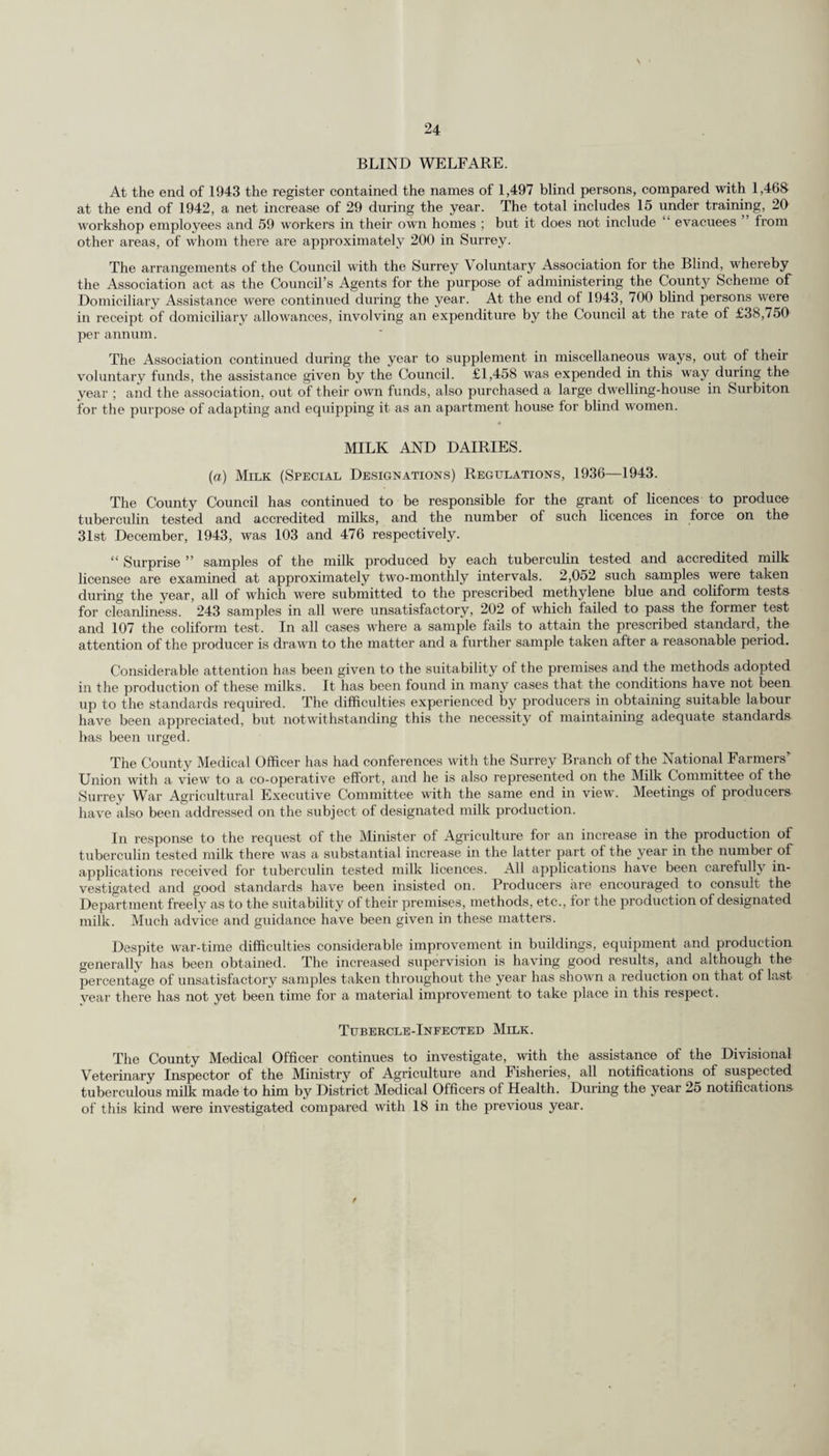The following statement compares the County birth and death rates for the year 1943 with the previous year and with the mean of the five years 1938-42. Per 1,000 op Population. Per 1,000 Births. Death-rate Death-rate ' Deaths of Birth-rate. Death-rate. from from Maternal Infants Population :— 'Pulmonary Tuberculosis. Cancer. Mortality under 1 year. Registrar-General’s estimate mid-year 1943 : 1,178,300 Mean of 5 years 1938-42 14.42 10.76 0.44 1.65 2.18 39.99 Year 1942 . 16.57 10.88 0.45 1.77 1.78 38.26 „ 1943 . 17.34 11.15 0.43 1.85 1.43 36.70 Increase or decrease in 1943 on :— 5 years’average 1938-42 + 2.92 + 0.39 -0.01 + 0.20 -0.75 -3.29 Previous year ... + 0.77 + 0.27 -0.02 + 0.08 -0.35 - 1.56 Live Births and Birth Rates. The live births registered in or belonging to the Administrative County during the year ended 31st December, 1943, numbered 20,436, as compared with 19,706 in the previous year, showing an increase of 730. Of this number 1,420, or 6.95 per cent., were illegitimate, as compared with 1,251 or 6.35 per cent., in 1942. The birth rate for the year was 17.34 as compared with 16.57 for the previous year. The birth rate for the year was the highest recorded since ltlS5.l'aiid the infant mortality rate was the lowest ever recorded for the County. The birth rate for England and Wales for 1943 was 16.5. The birth rate and the excess of births over deaths in each of the sanitary districts and in the Administrative County during 1943 are shown in the following-table :— 1943. DISTRICTS. Net rate per 1,000 population (Mid Year 1943). Excess of births over deaths 1. Urban. Banstead 17.14 235 2. Barnes (M.B.) 18.05 142 3. Beddington and Wallington (M.B.) 17.52 188 4. Carshalton 13.90 319 6. Caterham and Warlingham 20.43 211 6. Chertsey 17.39 277 7. Coulsdon and Pur ley 17.44 357 8. Dorking ... 16.70 60 9. Egham ... 13.43 68 lO. Epsom and Ewell (M.B.) 17.48 413 11. Esher 17.88 292 12. Farnham 17.53 107 13. Frimley and Camberley 18.89 132 14. Godaiming (M.B.) ... 15.79 86 15. Guildford (M.B.) 16.12 228 16. Haslemere 12.62 6 17. Kingston-on-Thames (M.B.) 17.74 137 18. Leatherhead ... 18.84 181 19. Malden and Coombe (M.B.) 18.15 304 20. Merton and Morden 17.40 571 21. Mitcham (M.B.) 18.76 435 22. Reigate (M.B.) 16.64 130 23. Richmond (M.B.) ... ... 17.28 64 24. Surbiton (M.B.) 18.61 387 25. Sutton and Cheam (M.B.) ... ... 16.74 417 26. Walton and Weybridge 18.92 276 27. Wimbledon (M.B.) ... 17.69 157 28. Woking ... 18.58 373 Total ... 17.35 6,553 1. ’ Rural. Bagshot 15.37 58 2. Dorking and Horley ... 17.94 122 3. Godstone ... 18.17 177 4. Guildford 18.25 253 5. Ilambledon ... ... 15.56 136 Total ... 17.28 746