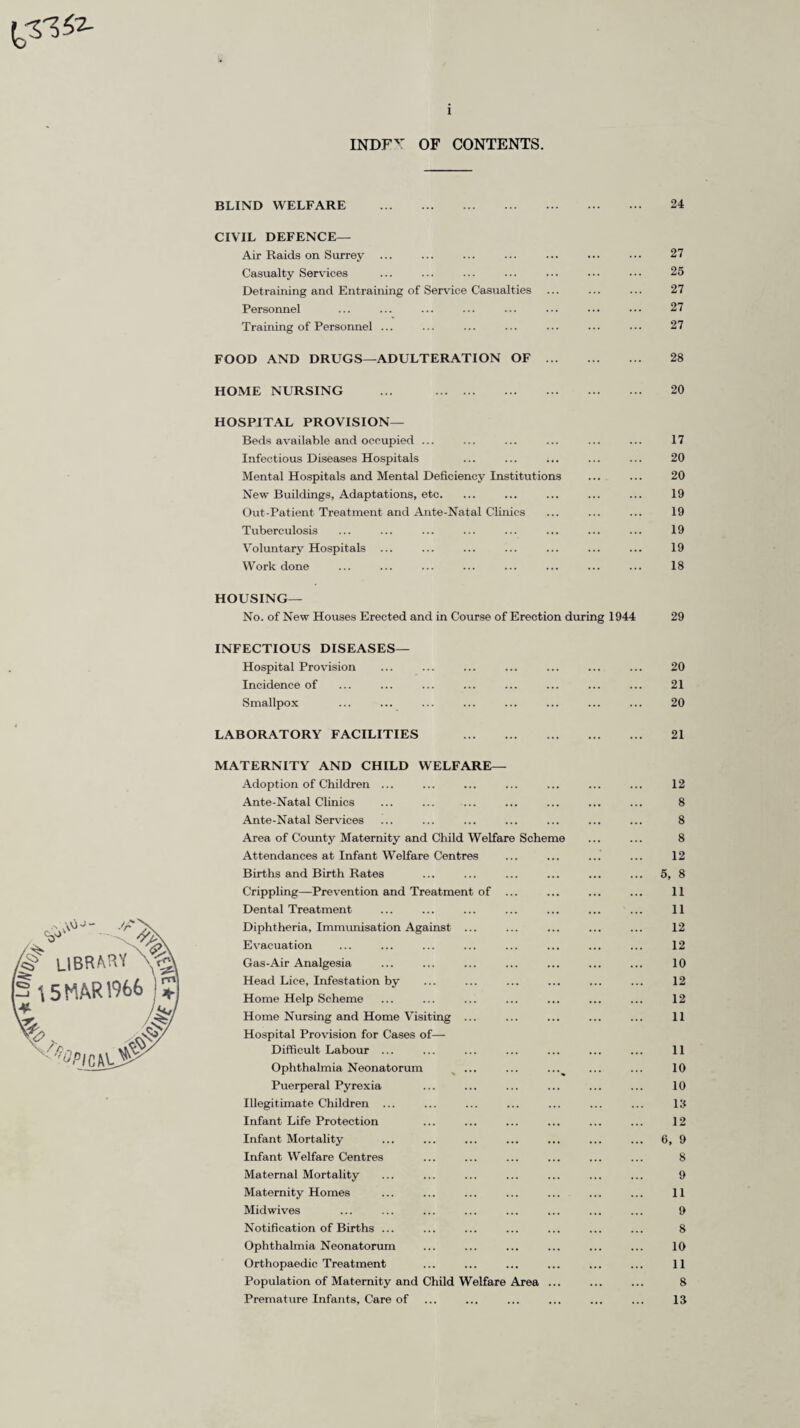 INDFY OF CONTENTS. BLIND WELFARE . 24 CIVIL DEFENCE— Air Raids on Surrey ... ... ... ... ... ••• 27 Casualty Services ... ... ... ... ••• ••• ••• 25 Detraining and Entraining of Service Casualties ... ... ... 27 Personnel ... ... ... ... ... ... ••• ••• 27 Training of Personnel ... ... ... ... ... ... ... 27 FOOD AND DRUGS—ADULTERATION OF . 28 HOME NURSING ... . 20 HOSPITAL PROVISION— Beds available and occupied ... ... ... ... ... ... 17 Infectious Diseases Hospitals ... ... ... ... ... 20 Mental Hospitals and Mental Deficiency Institutions ... ... 20 New Buildings, Adaptations, etc. ... ... ... ... ... 19 Out-Patient Treatment and Ante-Natal Clinics ... ... ... 19 Tuberculosis ... ... ... ... ... ... ... ... 19 Voluntary Hospitals ... ... ... ... ... ... ... 19 Work done ... ... ... ... ... ... ... ... 18 HOUSING— No. of New Houses Erected and in Course of Erection during 1944 29 INFECTIOUS DISEASES— Hospital Provision Incidence of Smallpox 20 21 20 LABORATORY FACILITIES . 21 LIBRARY Y^\ \S MAR 1966 Vr && MATERNITY AND CHILD WELFARE Adoption of Children ... Ante-Natal Clinics Ante-Natal Services Area of County Maternity and Child Welfare Sche Attendances at Infant Welfare Centres Births and Birth Rates Crippling—Prevention and Treatment of Dental Treatment Diphtheria, Immunisation Against Evacuation Gas-Air Analgesia Head Lice, Infestation by Home Help Scheme Home Nursing and Home Visiting Hospital Provision for Cases of— Difficult Labour ... Ophthalmia Neonatorum Puerperal Pyrexia Illegitimate Children ... Infant Life Protection Infant Mortality Infant Welfare Centres Maternal Mortality Maternity Homes Midwives Notification of Births ... Ophthalmia Neonatorum Orthopaedic Treatment Population of Maternity and Child Welfare Area Premature Infants, Care of 12 8 8 8 12 5, 8 11 11 12 12 10 12 12 11 11 10 10 19 12 6, 9 8 9 11 9 8 10 11 8 13