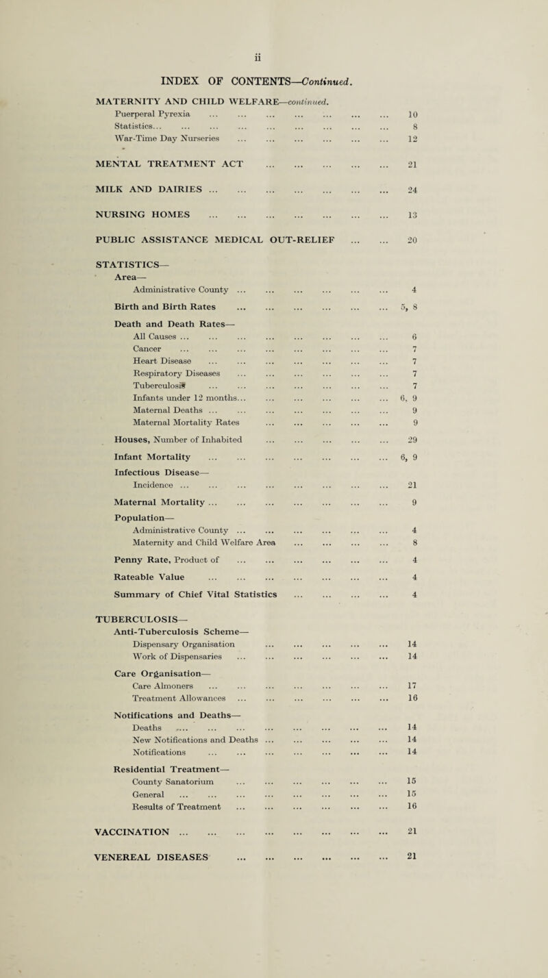 u INDEX OF CONTENTS—Continued. MATERNITY AND CHILD WELFARE—continued. Puerperal Pyrexia ... ... ... ... ... ... ... 10 Statistics... ... ... ... ... ... ... ... ... 8 War-Time Day Nurseries ... ... ... ... ... ... 12 MENTAL TREATMENT ACT . 21 MILK AND DAIRIES. 24 NURSING HOMES . 13 PUBLIC ASSISTANCE MEDICAL OUT-RELIEF . 20 STATISTICS— Area— Administrative County ... ... ... ... ... ... 4 Birth and Birth Rates ... ... ... ... ... ... 5, 8 Death and Death Rates— All Causes ... ... ... ... ... ... ... ... 6 Cancer ... ... ... ... ... ... ... ... 7 Heart Disease ... ... ... ... ... ... ... 7 Respiratory Diseases ... ... ... ... ... ... 7 Tuberculosis ... ... ... ... ... ... ... 7 Infants under 12 months... ... ... ... ... ... 6, 9 Maternal Deaths ... ... ... ... ... ... ... 9 Maternal Mortality Rates ... ... ... ... ... 9 Houses, Number of Inhabited ... ... ... ... ... 29 Infant Mortality ... ... ... ... ... ... ... 6, 9 Infectious Disease— Incidence ... ... ... ... ... ... ... ... 21 Maternal Mortality ... ... ... ... ... ... ... 9 Population— Administrative County ... ... ... ... ... ... 4 Maternity and Child Welfare Area ... ... ... ... 8 Penny Rate, Product of ... ... ... ... ... ... 4 Rateable Value . 4 Summary of Chief Vital Statistics ... ... ... ... 4 TUBERCULOSIS— Anti-Tuberculosis Scheme— Dispensary Organisation ... ... ... ... ... 14 Work of Dispensaries ... ... ... ... ... ... 14 Care Organisation— Care Almoners ... ... ... ... ... ... ... 17 Treatment Allowances ... ... ... ... ... ... 16 Notifications and Deaths—- Deaths .... ... ... ... ... ... ... ... 14: New Notifications and Deaths ... ... ... ... ... 14 Notifications ... ... ... ... ... ... ... 14 Residential Treatment— County Sanatorium ... ... ... ... ... ... 15 General ... ... ... ... ... ... ... ... 15 Results of Treatment ... ... ... ... ... ... 16 VACCINATION. 21 VENEREAL DISEASES 21