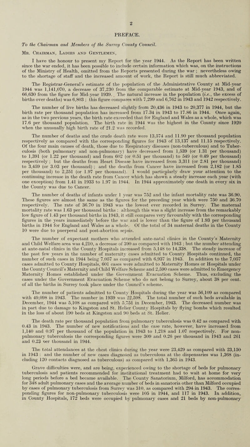 cases at the end of the year. In view, however, of the extreme shortage of beds for cases of pulmonary tuberculosis the County Council decided (1) to convert Cumberland House, Mitcham, for the treatment of the tuberculous ; (2) to acquire large houses for the treatment of ambulant cases of tuberculosis ; and (3) to proceed with the plans for building a sanatorium of about 450 beds at Shabden Park. All these schemes were proceeding at the end of the year. It would be wrong not to allude to the critical position which has arisen not only in the sanatoria, but in the general and mental hospitals by the grave shortage of both nursing and domestic staff— a shortage not confined to Surrey. The scheme of treatment allowances for patients suffering from pulmonary tuberculosis was fully described in my Report for the year 1943 during which it was introduced. I would draw your attention to the report on the working of the scheme which is contained in the body of the Report. The number of persons on the roll of the scheme increased from 297 on 25th December, 1943 to 506 on 30th December, 1944 : and there is no doubt that the allowances, with all their defects, are a valuable inducement to patients who are eligible for them to accept treatment. An X-ray plant for Mass Radiography was acquired by the County Council towards the end of the year. A team had been assembled and work was commenced in the last month. The figures of examinees for the year 1944 was too small to be usefully analysed, but the unit is now in full use, and I hope to include a report of its work in my Report for the year 1945. The number of new cases of Surrey patients suffering from venereal disease who attended at Venereal Disease Centres decreased slightly during the year. The decrease occurred principally in Syphilis, the number of new cases attending in 1942 being 250 and in 1944, 202. One case was prosecuted and sentenced to a term of imprisonment under Regulation 33B for persistent failure to attend for treatment after having been served with a notice requiring her to do so. Air attacks—by piloted aircraft, by flying bombs, and by long range rockets—occurred on a considerable scale during the course of the year. In all, 719 persons were killed, 2,698 seriously injured and 4,491 slightly injured as the result of enemy action during the year. Also, much additional work fell on the Civil Defence Services from the commencement of the invasion of the Continent until the end of hostilities in receiving and evacuating Service casualties. Civil Defence personnel were also used in the evacuation of patients and staff from Surrey hospitals to South Wales, the North of England and Scotland. I wish to express my admiration for the ready co-operation of the Local Authorities and for the willingness of the personnel in this work which was always heavy and which took place at all hours of the day and night. Finally, I must once more express my very sincere thanks to all the members of my staff, both permanent and temporary, for their willing spirit, their loyal co-operation and perseverance, at times under circumstances of considerable personal discomfort and inconvenience. I have the honour to be, Mr. Chairman, Ladies and Gentlemen, Your obedient Servant, J. FERGUSON, County Medical Officer. 5th November, 1945.