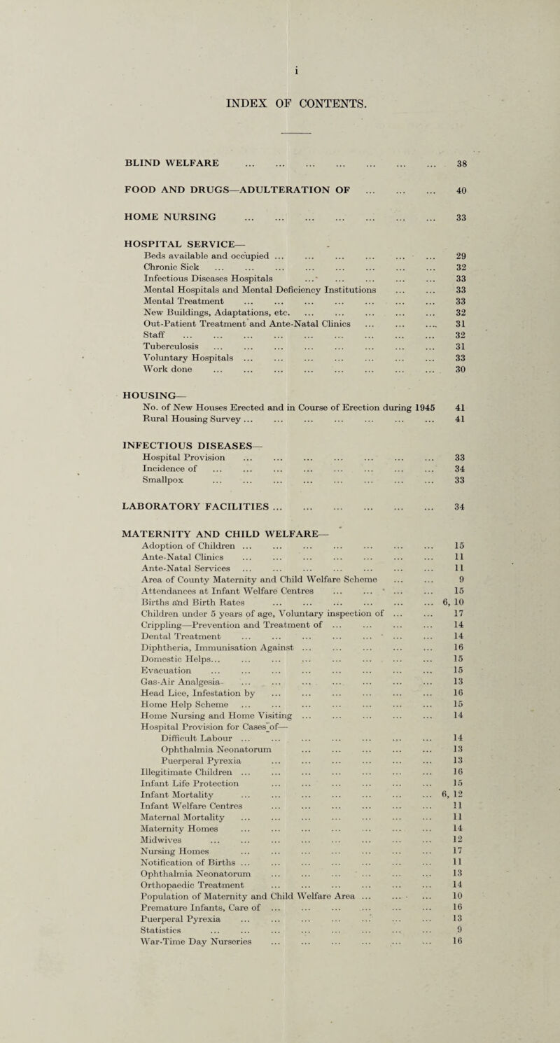 INDEX OF CONTENTS. BLIND WELFARE . 38 FOOD AND DRUGS—ADULTERATION OF . 40 HOME NURSING . 33 HOSPITAL SERVICE— Beds available and occupied ... ... ... ... ... ... 29 Chronic Sick ... ... ... ... ... ... ... ... 32 Infectious Diseases Hospitals ...' ... ... ... ... 33 Mental Hospitals and Mental Deficiency Institutions ... ... 33 Mental Treatment ... ... ... ... ... ... ... 33 New Buildings, Adaptations, etc. ... ... ... ... ... 32 Out-Patient Treatment and Ante-Natal Clinics ... ... ..„ 31 Staff . 32 Tuberculosis ... ... ... ... ... ... ... ... 31 Voluntary Hospitals ... ... ... ... ... ... ... 33 Work done ... ... ... ... ... ... ... ... 30 HOUSING— No. of New Houses Erected and in Course of Erection during 1945 41 Rural Housing Survey... ... ... ... ... ... ... 41 INFECTIOUS DISEASES— Hospital Provision ... ... ... ... ... ... ... 33 Incidence of ... ... ... ... ... ... ... ... 34 Smallpox ... ... ... ... ... ... ... ... 33 LABORATORY FACILITIES. 34 MATERNITY AND CHILD WELFARE— Adoption of Children ... Ante-Natal Clinics Ante-Natal Services Area of County Maternity and Child Welfare Scheme Attendances at Infant Welfare Centres ... ... ' Births abd Birth Rates Children under 5 years of age, Voluntary inspection of Crippling—Prevention and Treatment of Dental Treatment Diphtheria, Immunisation Against ... Domestic Helps... Evacuation Gas-Air Analgesia - Head Lice, Infestation by Home Help Scheme Home Nursing and Home Visiting Hospital Provision for Cases~of—- Difficult Labour ... Ophthalmia Neonatorum Puerperal Pyrexia Illegitimate Children ... Infant Life Protection Infant Mortality Infant Welfare Centres Maternal Mortality Maternity Homes Midwives Nursing Homes Notification of Births ... Ophthalmia Neonatorum ... ... ... ... Orthopaedic Treatment Population of Maternity and Child Welfare Area ... Premature Infants, Care of Puerperal Pyrexia Statistics War-Time Day Nurseries 15 11 11 9 15 6, 10 17 14 14 16 15 15 13 16 15 14 14 13 13 16 15 6, 12 11 11 14 12 17 11 13 14 10 16 13 9 16