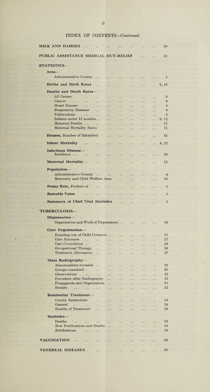 PREFACE. To the Chairman and Members of the Surrey County Council. Mr. Chairman, Ladies and Gentlemen, I have the honour to present my Report for the year 1945. The most conspicuous event in the year was the end of the War ; with the end of the War the necessity for the Civil Defence Services ceased and these Services wrhich involved such a great strain on the staff of the Council and which were worked with a loyalty, devotion and efficiency to which I must pay a warm tribute, came to an end. Throughout the War the Public Health Department maintained a day and night service and every member of the Department voluntarily took his or her share in the exacting night service, and the Health Visitors in the northern part of the County sent in one of their number every night to be available in case there were injuries or casualties in the County Hall itself. There was a team, usually numbering five, and including a central office doctor, on duty throughout every night of the War ; the teams were arranged on a rota which for some of the most senior members involved duty every third night. I wish to express my personal gratitude to the members of my staff, all of whom voluntarily undertook this duty and carried it out devotedly, conscientously and cheerfully. At the County Council’s Control Centre for the part of the County situated in Guildford a team of Medical Officers, including a Senior Medical Officer, was also available night and day. A special expression of thanks is due also to the Medical Superintendents and staffs of the Council’s Hospitals, both general and mental, who with depleted numbers and a largely increased burden of work and responsibility carried on during the anxious years of war and the hardly less harassing time since the war ended. The Registrar-General’s estimate of the population of the Administrative County at mid-year 1945 was 1,165,080, an increase of 24,010 over the comparable estimate at mid-year 1944 and a decrease of 42,620 from the figure for mid-year 1939. The natural increase in the population (i.e. the excess of births over deaths) was 5,893 ; this figure compares with 6,803 and 7,299 in 1944 and 1943 respectively. The number of five births has decreased from 20,377 in 1944 to 18,676 in 1945, and the birth rate also decreased from 17.86 in 1944 to 16.03. The birth rate for England and Wales was 16.1. The number of deaths and the crude death rate were 12,783 and 10.97 per thousand population respectively, as compared with the corresponding figures for 1944 of 13,574 and 11.90 respectively. The four main causes of death are Heart Disease, Cancer, Respiratory Disease (non-tuberculous) and Tuberculosis. The deaths due to Heart Disease have decreased from 1,391 (or 1.22 per 1,000) to 1,334 (or 1.14 per 1,000). The deaths due to Cancer have decreased from 2,251 (or 1.97 per 1,000) to 2,226 (or 1.91 per 1,000) ; this is only the second time since 1933 that the deaths from cancer have not shown an increase over the previous year ; in this connection it must be pointed out that a substantial proportion of cancer cases are curable if diagnosed and treated early. The deaths from non-tuberculous Respiratory Diseases have declined from 3,459 (or 3.03 per 1,000) to 3,404 (or 2.92 per 1,000). Deaths due to Tuberculosis (both pulmonary and non-pulmonary) increased slightly from 549 (or 0.49 per 1,000) in 1944 to 576 (or 0.49 per 1,000) in 1945. The number of deaths of infants under one year was 636 and the infant mortality rate was 34.05 ; this is the lowest rate ever recorded in the County ; the number of deaths and the rate for the previous year were 752 and 36.90 respectively. By far the highest proportion of these deaths occur in the first four weeks of life and are due to congenital debility and malformation (including premature birth). The maternal mortality rate was 1.00 per 1,000 births, compared with 1.63 for the previous year, the lowest rate ever recorded in Surrey and a truly remarkable figure. The rate for England and Wales as a whole was 1.79 per 1,000 births. Of the total of 19 maternal deaths in the County, 5 were due to puerperal and post-abortion sepsis. The number of expectant mothers who attended the ante-natal clinics held outside the hospitals under the Council’s Maternity and Child Welfare Scheme was 4,418, an increase of 208 over the previous year. Some 7,000 expectant mothers attended the ante-natal clinics held in the Council’s hospitals. The total number of ante-natal attendances in both sets of clinics was 50,505, compared with 49,706 in 1944. The steady increase of the past few years in the number of maternity cases admitted to County Hospitals has continued and is likely to continue ; 7,134 cases were admitted during the year. In addition to these 7,134 cases admitted to the County Hospitals, 620 cases were admitted to Maternity Homes and Hospitals under the Council’s Maternity and Child Welfare Scheme and 2,221 were admitted to the Emergency Maternity Homes administered by the County Council under the Government Evacuation Scheme. Thus, excluding the cases under the Government Evacuation Scheme who do not belong to Surrey, 41.5 per cent, of all the births in Surrey took place under the County Council’s Schemes. The number of patients admitted to County Hospitals during the year was 44,787 as compared with 56,109 in 1944. The total number of such beds available in December 1945 was 3,798 as com¬ pared with 5,108 in December 1944. The number of admissions to Botleys Park dropped from 20,169 in 1944 to 5,882 in 1945, due principally to its ceasing to be a “ Transit ” Hospital for casualties from the front line.