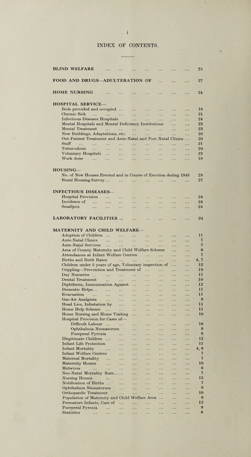 1 INDEX OF CONTENTS. BLIND WELFARE . 25 FOOD AND DRUGS—ADULTERATION OF ... 27 HOME NURSING . 24 HOSPITAL SERVICE— Beds provided and occupied ... 18 Chronic Sick 21 Infectious Diseases Hospitals 24 Mental Hospitals and Mental Deficiency Institutions ... 23 Mental Treatment 23 New Buildings, Adaptations, etc. 20 Out-Patient Treatment and Ante-Natal and Post-Natal Clinics ... 20 Staff . 21 Tuberculosis 20 Voluntary Hospitals ... ... 23 Work done 19 HOUSING— No. of New Houses Erected and in Course of Erection during 1945 28 Rural Housing Survey ... . 27 INFECTIOUS DISEASES— Hospital Provision ... ... 24 Incidence of ... .... 24 Smallpox 24 LABORATORY FACILITIES ,c. . 24 MATERNITY AND CHILD WELFARE— Adoption of Children ... Ante-Natal Clinics Ante-Natal Services Area of County Maternity and Child Welfare Scheme Attendances at Infant Welfare Centres Births and Birth Rates Children under 5 years of age, Voluntary inspection of Crippling—Prevention and Treatment of ... Day Nurseries .. Dental Treatment Diphtheria, Immunisation Against ... Domestic Helps... Evacuation Gas-Air Analgesia Head Lice, Infestation by Home Help Scheme Home Nursing and Home Visiting ... Hospital Provision for Cases of— Difficult Labour ... Ophthalmia Neonatorum Puerperal Pyrexia Illegitimate Children ... Infant Life Protection Infant Mortality Infant Welfare Centres Maternal Mortality Maternity Homes Mid wives Neo-Natal Mortality Rate. Nursing Homos r.. Notification of Births ... Ophthalmia Neonatorum Orthopaedic Treatment Population of Maternity and Child Welfare Area ... Premature Infants, Care of ... Puerperal Pyrexia Statistics 11 7 7 6 7 4, 7 12 10 11 10 12 11 11 9 11 11 10 10 9 9 12 11 4, 8 7 7 10 8 7 13 7 9 10 6 12 9 6