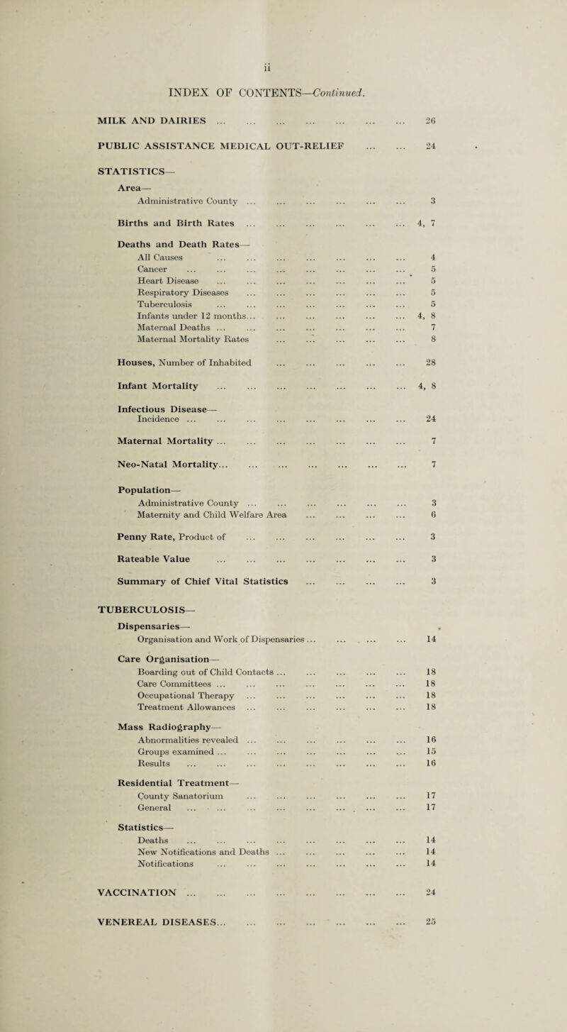 INDEX OF CONTENTS—Continued. MILK AND DAIRIES. PUBLIC ASSISTANCE MEDICAL OUT-RELIEF STATISTICS— Area— Administrative County ... Births and Birth Rates Deaths and Death Rates— All Causes Cancer Heart Disease Respiratory Disoasos Tuberculosis Infants under 12 months... Maternal Deaths ... Maternal Mortality Rates Houses, Number of Inhabited Infant Mortality Infectious Disease— Incidence ... Maternal Mortality ... Neo-Natal Mortality... Population— Administrative County ... Maternity and Child Welfare Area Penny Rate, Product of Rateable Value . . Summary of Chief Vital Statistics TUBERCULOSIS— Dispensaries— Organisation and Work of Dispensaries ... Care Organisation— Boarding out of Child Contacts ... Care Committees ... Occupational Therapy Treatment Allowances Mass Radiography— Abnormalities revealed ... Groups examined ... Results Residential Treatment— County Sanatorium General Statistics—• Deaths New Notifications and Deaths ... Notifications VACCINATION VENEREAL DISEASES...