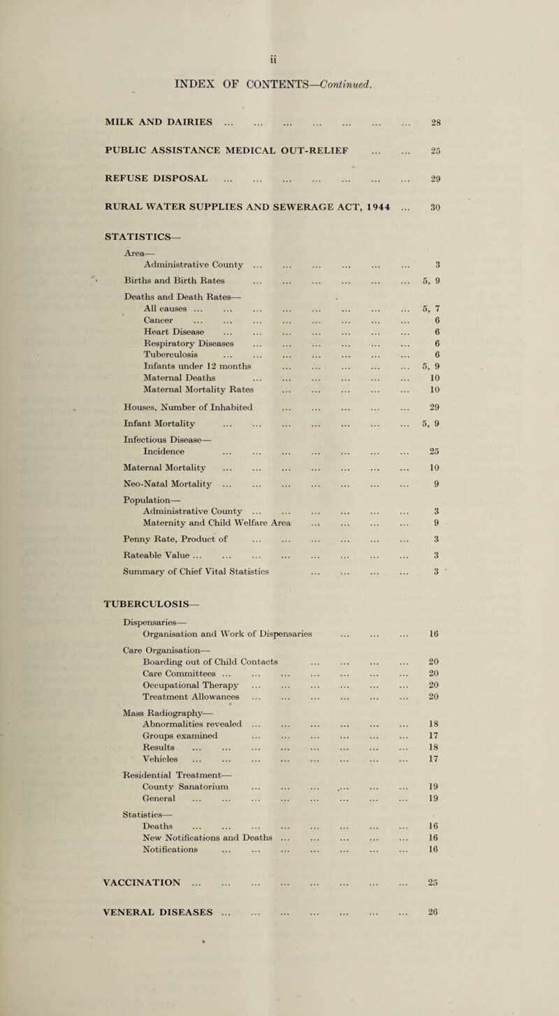 PREFACE. To the Chairman and Members of the Surrey County Council. Mr. Chairman, Ladies and Gentlemen, I have the honour to present the Annual Report for the year 1947 which has been prepared in accordance with Ministry of Health Circular No. 170/47. It includes the principal vital statistics for the County of Surrey and gives details of the work of the Health Department for the year 1947. As regards the vital statistics, the figures and rates for the year are in accordance with normal expectations and show a reasonable parallel with the figures and rates both for the Country as a whole and for the County in previous years. It is, however, noteworthy that the immigration into the County which was a feature of the inter-war years and which was interrupted by the 1939-1945 War appears to have been resumed. Thus the Registrar-General estimates that the population of Surrey increased by 34,880 from 1,269,250 at Mid-year 1946 to 1,304,130 at Mid-year 1947 ; of this increase, 10,103 was due to natural increase, i.e. to excess of births over deaths, and the remainder (24,777) was the result of movement of population into the County. The births and birth rates, deaths and death rates, infant and maternal mortality rates are given in the body of the Report. The exceptionally low Infant Mortality Rate of the previous year has been slightly improved in 1947, the figure for 1947 being 27.68 deaths of infants under one year per thousand five births as against 27.85 for 1946 ; the corresponding figures for England and Wales are 43 in 1946 and 41 in 1947. Thg high birth rate of 1946 (18.19 per thousand population) was exceeded in 1947 with a rate of 18.48 per thousand ; the comparable figures for England and Wales were 19.1 in 1946 and 20.5 in 1947. The epidemic of Poliomyelitis which affected the country as a whole also affected the County ; there were 341 notified cases of Poliomyelitis and Polio-encephalitis in the County and this represents an attack rate per thousand population of 0.26. As regards the work of the Department, the National Health Service Act has caused con¬ siderable changes in the administrative framework ; these were already beginning to affect the Department in 1947, and in 1948 the effects have been very great indeed. Firstly, the setting up of the Regional Hospital Boards during the year resulted in considerable losses of staff, the most notable being that of Dr. W. G. Patterson, whose services to the Health Services of the County, and particularly to the Hospital Service, have been outstanding. During the latter months of the year, and even more in the first half of 1948, the majority of the staff of the Hospitals Section have been transferred to the Regional Hospital Boards or to Hospital Management Committees ; the Section, therefore, had largely disintegrated before the Appointed Day. In addition, some of the staff of other sections have secured appointments with the Board or with one or other Management Committee. The process of transferring the work of the Hospitals Section to the individual hospitals in readiness for the transfer of responsibility to the Regional Hospital Board commenced in the latter months of 1947 and had been largely completed before the Appointed Day in 1948. The County Council was recpiired to submit to the Minister, in accordance with procedure laid down in the Act, statutory schemes for carrying out the County Council’s duties under Sections 22—29 and Section 51 of the Act (the Care of Mothers and Young Children, Midwifery, Health Visiting, Home Nursing, Vaccination and Immunisation, Ambulance Services, Prevention of Illness, Care and Aftercare of the Sick, Domestic Help and Mental Health). With one exception, referred to later, these schemes had to be submitted within specified periods which terminated in the year 1947. The final date for the submission of the statutory scheme for Section 21 (Health Centres) has been post¬ poned by the Minister owing to difficulties with regard to materials and labour. The Minister’s approval of the schemes submitted was not received until 1948, and I hope to describe the schemes themselves, which came into operation on 5th July, 1948, in the Report for that year. The preparation of these schemes involved much planning work in the Department and many consultations with representatives both of County District Authorities and of voluntary bodies. With regard to the County District Authorities, some of the statutory schemes enumerated in the last paragraph represent existing schemes of the County Council which are to be continued and developed and some represent new duties placed on the County Council ; but there are some which represent functions hitherto carried out either by the County Districts entirely or by the County Districts in some parts of the County and by the County Council in other parts, all of which are henceforth to be the responsibility of the County Council. In consider ation of the last and in accordance with the suggestion of the Minister, the County Council decided to set up a scheme of divisional administration which would be based on areas identical with the areas of the Educational Divisions. By these means it was hoped to utilise to the best advantage the personnel and facilities of the County Districts already engaged in the work for which the County Council was to assume responsibility. All schemes wThich could be conveniently and effectively dealt with in this way would be divisionalised, but this would be done by stages, the first groups of schemes to be divisionalised to be those for the Care of Mothers and Young Children, Health Visiting, Vaccination and Immunisation, Prevention of Illness, Care and Aftercare (Public Education in Health) and Domestic Helps. With regard to the voluntary bodies, a number of these have for many years been providing services for which the County Council will now become responsible and it was hoped to make use also of the experience and the facilities of these bodies with regard to these services. Negotiations w ere still proceeding at the end of the year and in 1948 agreed solutions were reached on terms which varied as between the different voluntary bodies. In conclusion, I should like to express my appreciation of the good work and enthusiasm of the members of the staff of the Department, and I should particularly refer to the administrative staff of the Central Office on whose shoulders the detailed planning of the services under the new social legislation placed a heavy burden, and whose work under pressure of a strict time table maintained its usual high standard. * I have the honour to be, Mr. Chairman, Ladies and Gentlemen, Your obedient Servant, K. A. SOUTAR, County Medical Officer.