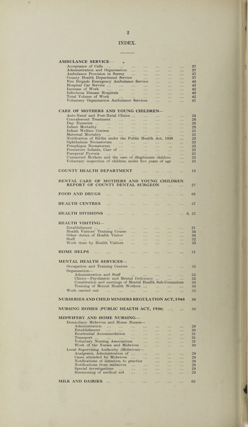 INDEX. AMBULANCE SERVICE— Acceptance of Calls ... ... ... ... ... ... ... 37 Administration and Organisation ... ... ... ... ... 37 Ambulance Provision in Surrey ... ... ... ... ... 37 County Health Department Service ... ... ... ... 37 Fire Brigade Emergency Ambulance Service ... ... ... 40 Hospital Car Service ... ... ... ... ... ... ... 42 Increase of Work ... ... ... ... ... ... ... 42 Infectious Disease Hospitals ... ... ... ... ... 40 Total Volume of Work ... ... ... ... ... ... 42 Voluntary Organisation Ambulance Services ... ... ... 41 CARE OF MOTHERS AND YOUNG CHILDREN— Ante-Natal and Post-Natal Clinics ... Convalescent Treatment Day Nurseries ... Infant Mortality Infant Welfare Centres Maternal Mortality Notification of Births under the Public Health Act, 1936 Ophthalmia Neonatorum ... ... ... • Pemphigus Neonatorum ... ... .„ ... .., Premature Infants, Care of ... Puerperal Pyrexia Unmarried Mothers and the care of illegitimate children Voluntary inspection of children under five years of age 24 26 26 23 25 25 22 23 23 23 25 25 25 COUNTY HEALTH DEPARTMENT . 19 DENTAL CARE OF MOTHERS AND YOUNG CHILDREN REPORT OF COUNTY DENTAL SURGEON . 27 FOOD AND DRUGS . 63 HEALTH CENTRES . 57 HEALTH DIVISIONS.6, 21 HEALTH VISITING— Establishment ... ... ... ... ... ... ... ... 31 Health Visitors’ Training Course ... ... ... ... ... 34 Other duties of Health Visitor ... ... ... ... ... 34 Staff . 32 Work done by Health Visitors ... ... ... ... ... 33 HOME HELPS . 51 MENTAL HEALTH SERVICES— Occupation and Training Centres ... ... ... ... ... 55 Organisation— Administration and Staff ... ... ... ... ... 55 Clinics—Psychiatric and Mental Deficiency ... ... ... 55 Constitution and meetings of Mental Health Sub-Committee 55 Training of Mental Health Workers ... ... ... 55 Work carried out ... ... ... ... ... ... ... 55 NURSERIES AND CHILD MINDERS REGULATION ACT, 1948 36 NURSING HOMES (PUBLIC HEALTH ACT, 1936) . 36 MIDWIFERY AND HOME NURSING— Domiciliary Midwives and Home Nurses— Administration ... ... ... ... ... ... ... 29 Establishment ... ... ... ... ... ... ... 30 Residential Accommodation ... ... ... ... ... 31 Transport ... ... ... ... ... ... ... ... 31 Voluntary Nursing Associations ... ... ... ... 31 Work of the Nurses and Midwives ... ... ... ... 30 Local Supervising Authority (Midwives)— Analgesics, Administration of ... ... ... ... ... 29 Cases attended by Midwives ... ... ... ... ... 28 Notifications of intention to practice ... ... ... 28 Notifications from midwives ... ... ... ... ... 29 Special investigations ... ... ... ... ... ... 29 Summoning of medical aid ... ... ... ... ... 29 MILK AND DAIRIES. 62