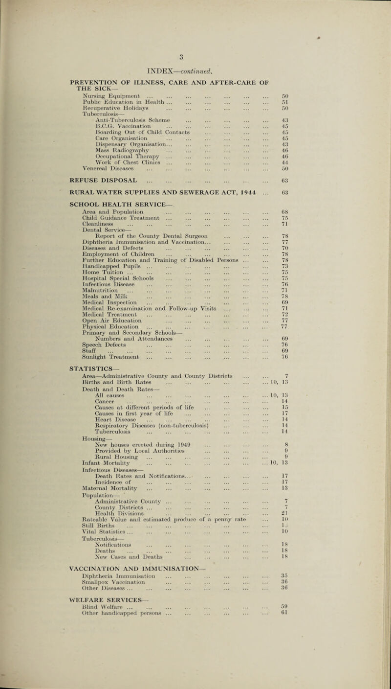 IN DEX—continued. PREVENTION OF ILLNESS, CARE AND AFTER-CARE OF THE SICK— Nursing Equipment ... ... ... ... ... ... ... 50 Public Education in Health ... ... ... ... ... ... 51 Recuperative Holidays ... ... ... ... ... ... 50 T uberculosis— Anti-Tuberculosis Scheme ... ... ... ... ... 43 B.C.G. Vaccination ... ... ... ... ... ... 45 Boarding Out of Child Contacts ... ... ... ... 45 Care Organisation ... ... ... ... ... ... 45 Dispensary Organisation... ... ... ... ... ... 43 Mass Radiography ... ... ... ... ... ... 46 Occupational Therapy ... ... ... ... ... ... 46 Work of Chest Clinics ... ... ... ... ... ... 44 Venereal Diseases ... ... ... ... ... ... ... 50 REFUSE DISPOSAL . 63 RURAL WATER SUPPLIES AND SEWERAGE ACT, 1944 ... 63 SCHOOL HEALTH SERVICE— Area and Population ... ... ... ... ... ... 68 Child Guidance Treatment ... ... ... ... ... ... 75 Cleanliness ... ... ... ... ... ... ... ... 71 Dental Service— Report of the County Dental Surgeon ... ... ... 78 Diphtheria Immunisation and Vaccination... ... ... ... 77 Diseases and Defocts ... ... ... ... ... ... 70 Employment of Children ... ... ... ... ... ... 78 Further Education and Training of Disabled Persons ... ... 78 Handicapped Pupils ... ... ... ... ... ... ... 73 Home Tuition ... ... ... ... ... ... ... ... 75 Hospital Special Schools ... ... ... ... ... ... 75 Infectious Disease ... ... ... ... ... ... ... 76 Malnutrition ... ... ... ... ... ... ... ... 71 Meals and Milk ... ... ... ... ... ... ... 78 Medical Inspection ... ... ... ... ... ... ... 69 Medical Re-examination and Follow-up Visits ... ... ... 71 Medical Treatment ... ... ... ... ... ... ... 72 Open Air Education ... ... ... ... ... ... 77 Physical Education ... ... ... ... ... ... ... 77 Primary and Secondary Schools— Numbers and Attendances ... ... ... ... ... 69 Speech Defects ... ... ... ... ... ... ... 76 Staff . 69 Sunlight Treatment ... ... ... ... ... ... ... 76 STATISTICS— Area—Administrative County and County Districts ... ... 7 Births and Birth Rates ... ... ... ... ... ... 10, 13 Death and Death Rates— All causes Cancer Causes at different periods of life Causes in first year of life Heart Disease Respiratory Diseases (non-tuberculosis) Tuberculosis Housing— New houses erected during 1949 Provided by Local Authorities Rural Housing Infant Mortality Infectious Diseases— Death Rates and Notifications... Incidence of Maternal Mortality Population— Administrative County ... County Districts ... Health Divisions Rateable Value and estimated produeo of a pern Still Births . Vital Statistics... T uberculosis— Notifications Deaths New Cases and Deaths VACCINATION AND IMMUNISATION— Diphtheria Immunisation ... ... ... ... ... ... 35 Smallpox Vaccination ... ... ... ... ... ... 36 Other Diseases ... ... ... ... ... ... ... ... 36 WELFARE SERVICES— Blind Welfare. 59 Other handicapped persons ... ... ... ... ... ... 61 ly rate 10, 14 15 17 14 14 14 8 9 9 13 17 17 13 7 7 21 10 13 10 18 18 18