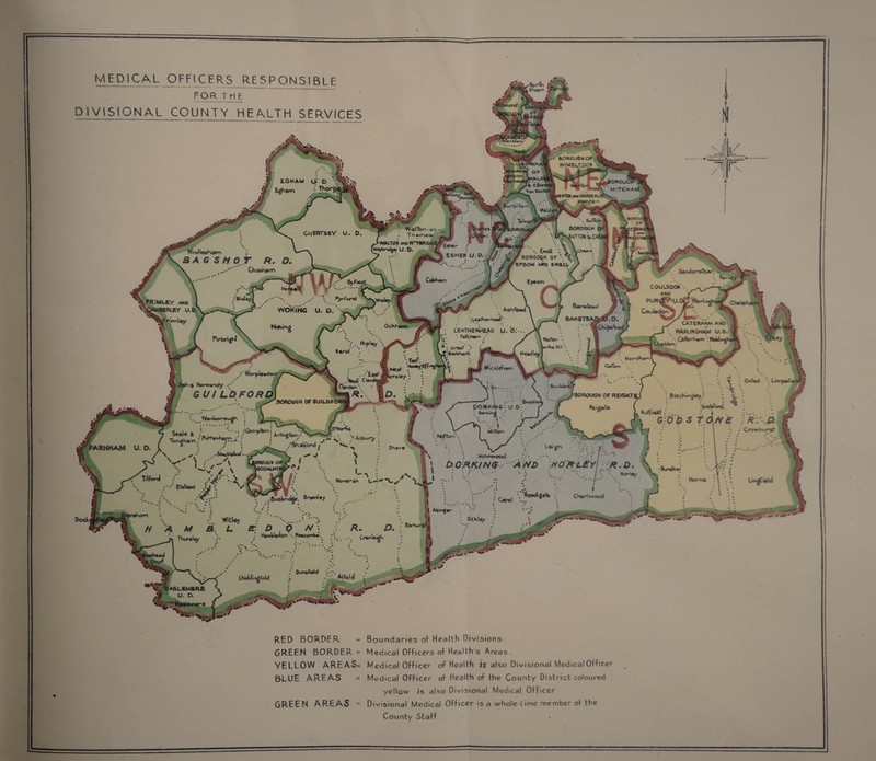 ’ NortL Sheen fcrjKarrv- BOROU8HOF W1MBL-1D0N EGHAM O O ihanri •' Thoi”] kOROUCfrO MITCHAM RTt»«*>MORDEMO 4‘' Morc'en 8OH0U *. Sutto« BOROUGH 0* 5UTT0K &CHEA Wattbn-on . “hi f r i o t» WALTON AWttWnrBRIOCE U. O. WmdlesHam BAGS If \ Ewell : Y / BOROlX»H OF EPSOM AMO t'NAU- Ch oo Karr> CoKkam C0UU5D0*' . AMO PURl^U.CXyWar) Coulado^!'' j ’• fr:mley Ashfead WOKING U. P CATERHAM AMb WARUMGHAM U.O CsferK*m .Woldnv; Ockham L'EATHERHEAD u. b Wchwm .•■ Waiter • L~»x Mill CKaldon, Great ftooMharh-,- Headley Merslkai ' Easf. Wy.Eff^1 MickleKam Worpleedoo b Normandy GUI Lot FORD] BuCMlai BOROUGH OF REIGAT BlecKm^iey BOROUGH OF 6UIUOFORI pORhlKS: U. D borkintf Hutf.ald Wanborough 0>m|‘fc,'i Arh^fen Milton 'MotTon Albury “Sh aiford \y Lei*h ■ \ .r.-. •. Holm wood .*.•'• ••••. •. b.ORKING AMD HO'&l£yI R. D 'ARNHAM Sher« lORCUGH OF V&ODALMIW Horne Wonerah Elefeed “Newdigatt Chert wood 6usbnd£. Ewhurjt' Hambledon •- MaetomW* Thtireley Dun*fold ChiddingfoU RED BORDER GREEN BORDER = YELLOW AREAS= BLUE AREAS GREEN AREAS - Boundaries of Health Divisions Medical Officers of Health’s Areas. Medical Officer of Health is also Divisional Medical Officer Medical OFficer of Health of the County District coloured yellow is also Divisional Medical Officer Divisional Medical Officer is a whole-time member of the County Staff
