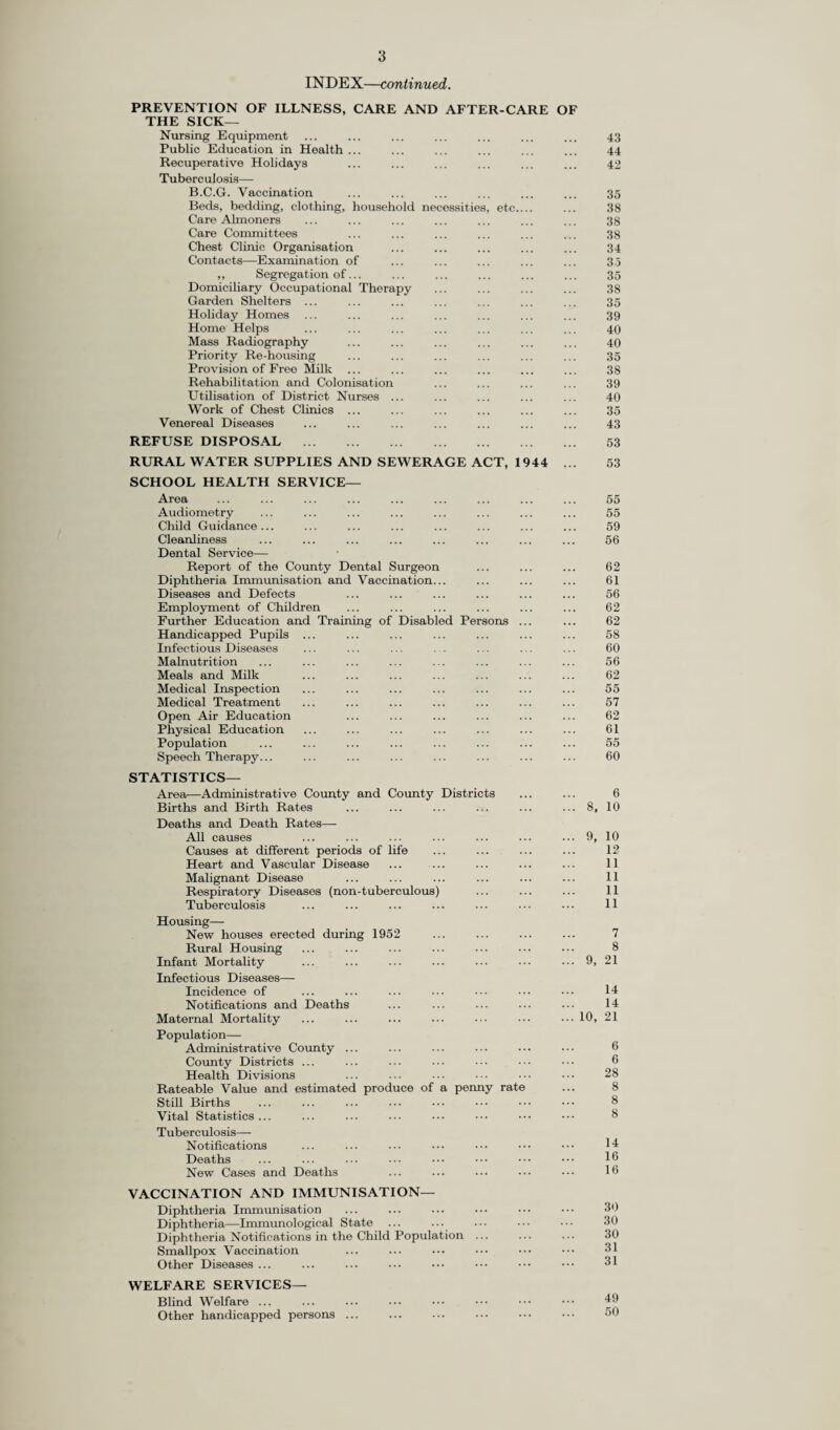 The following table gives the births and birth rates, both live and still, the deaths and death rates, both crude and standardised,* and the infant mortality in each of the Sanitary Districts and in the Administrative County during 1952 :— ■§§ T3 (h £2 • H> co T33 03 P e3-£ t-i 03 fC O'© M 03 >:D • ajo_ -e f|© «H C8 £12-g h332 CO H O Pn H O CO M CO 03 (M r^ to CO ©4 to ^ 04 04 rH 04 rH to 04 CD to CO to rH 04 CO ^ CD o rH rH tO CO 04 04 o rH rH rH (NOCOCO© GO CO CO lO 03 CO 40 tO 04 t> rH 03 03 CO O 04 00 O CO 04 H © CO CD ^ CO CD 04 CD rH l> 04 CO to 04 04 IO 03 03 CO rH 1> to lO tO rH 03 to rH 03 04 to t- rH © 03 rH 03 1> 03 O CO to rH P* CO CO CO P* CO T* tO 00 ©4 CO rH CO 03 CO i-H CD r-H CD CO N P* X P* P* GO I> O rH CO 04 CD Tin rH-fMOtO to 03 1 1 M 04 rH rH rH rH rH 04 04 1 ^H j rH CD rH rH 04 ID 1 1 1 04 CO ©HHlOh 04 O 03 CD CD 04 CD 03 CD O CD CO 04 04 00 CO 04 rH 04 CO 04 CO CD 0 03 04 CO CO O O 00 O —i I> t> rH co rH CD rH 04 fr 03 t> to 04 rH _H CD 00 O CO 03 00 tO CD t* pH 03 O CO 03 CD CO o OOOhhQ 00 03 O 03 CO O © GO 03 O O rH C3 O O © O rH 03 O 03 O O d O d GO CO 03 d o i-H rH rH rH rH rH rH rH rH ^^1h(NO 04 04 t'* CD 04 03 lO 03 03 O GO GO 04 CO t> 00 CO CD 04 1> 04 CD rH 03 to 03 04 © to CD tO 03 03 CO l> 04 CO to O O rH CO rH to 04 rH O 00 CO CO l© 03 00 rH O 03 o to tO O CD 03 O TfH to co oi oo 03 O 04 03 03 HMDHH 04 04 O 03 03 03 04 CO 03 rH O 04 rH d ^ ^ ci r-i d d i—i rH rH rH rH rH rH rH rH rH rH rH rH (N CO 03 O H h* © CO CO O CD CD 03 CO 04 lO 03 CO CD O 00 04 00 to CD GO 03 00 CO 04 rH CO 03 03 O CO LO o to ^ ^ rH © H h © lO rH 03 00 rH C3 04 CO 00 o co co to to 04 CD 03 04 t tO rH CO ©4 IO CO to CO 0 4 CD 04 04 CD to CO rH rH to rH tH 04 rH CD CD to to CD GO CO P* to 00 rH 04 CO ^ CO CD rH 04 r-7 rH 'H 1—1 O ZD 03 l> CO H tH CD CO 00 r> to to t> to CO l> CO 03 03 CO 04 ^ 03 ^ © rH 04 O CO O 00 rH 03 tH rH to 03 rH CO 00 X D rH 03 CO 00 rH CD CD CD rH o 04 to to 03 O 03 04 CD 03 to GO 04 O to 00 rH -H o (nV 04 H © 03 H 04 00 to rH co rH 00 Tf to O H^OXh 04 04 CD CO rH tO P- CD CD o 03 rH CO iH IN -H 04 H 04 H H rH rH rH rH rH 04 04 rH 04 04 rH CO rH rH 04 04 rH CO rH rH 04 rH 04 rH ^ >0 ^ CO GO 04 03 CD t> CO 03 CD 04 04 CO 04 l> 03 GO 00 O 03 03 iO CD CO t- 04 CO CD I> 00 00 l> CD rH rH i—l rH r-H r-H rH 04 rH rH rH rH rH rH 03 rH -H 04 CO O r>» o rH D O rH D 04 04 CD GO to 03 O 03 o O 00 03 04 04 tO to to 03 tr 04 O o o to CO rH CO CO © b* OhHO© rH CO O t> 04 CO rH 00 to GO tO CO H 04 O I> to 04 t> P* to © ©4 P o 03 © © h 04 CO ©ht^^o3 CO CO ^ rH T^H rH rH cf rH rH CO ^ ^ CO rH 04 04 04 CD CO ^ 04 TfH 04* I-H i-H i-H rH rH rH H rH rH i—( rH i-H l> 03 O CO l© rH h CO CO H LO H O h ^ O CD ^ 04 03 03 H to CD rH IO 03 03 ^ © IO ^ to CO rH to CO to t co 04 tj< r- co P* P* © ©4 CD OHOiHh l> CO rH CD CO CO to l> rH CD CO CO rH CO TjH to I> 04 CO CD CD CO CO rH CD rH to CO to 00 03 CD to CO 00 to l> rH T* Th CD Th rH CD to of 1> rH fl —1 a o « : •t- M.B. and Urb Banstead Barnes Beddington and Wallingto Carshalton Caterham and Warlinghan Chertsey ... Coulsdon and Parley ... Dorking ... Egham ... Epsom and Ewell Esher Farnham... Frimley and Camberley Godalming Guildford Haslemere Kingston-on-Thames ... Leatherhead Malden and Coombe Merton and Morden Mitcham Reigate ... Richmond Surbiton ... Sutton and Cheam Walton and Weybridge Wimbledon Woking ... Total ... Rural Bagshot ... Dorking and Horley Godstone Guildford Hambledon Total ... Administrative County 2 ^ ^ (h s » 2..-S li h ts o u <h © © ' rP r - eg © O © _. O §S-a ® cj ^ o * \ cs -g s u c3 co 43 © 2 d b£) © - «53 o © © o ^5 * ® >> £ 5 ^ OJ ® ® fe ^ CO & 0 pH 00 OQ d d-J .2 3 sa I £ s .2 d © — &o P 03 o ^ Tl ^ fcJD is n d H © .a 'O.g © tH ■S-S « a«« s ° “ s ®.2 H -p r cc h3 * ft o ft The infant mortality rates in the urban and the rural districts respectively were 21.07 and 19.87 : the neo-natal mortality rates for the urban and the rural districts respectively were 14.61 and 14.33. 4. Maternal Mortality. In 1952 13 women died from causes associated with pregnancy and child bearing, including abortion. This gives a maternal mortality rate of 0.72 per thousand live and still births. The corresponding figures for England and Wales in 1952 were 496 and 0.72 : and for Surrey in 1951 were 9 and 0.49.