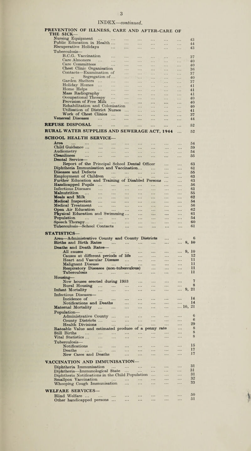 PREFACE To the Chairman and Members of the Surrey County Council. Mr. Chairman, Ladies and Gentlemen, I have the honour to present my Reports for the year 1953. The population of the Administrative County at mid-year 1953 is estimated by the Registrar-General to be 1,375,500, an increase over the estimate for the previous year of 10,000. The excess of births over deaths was 2,423 ; so that over three-quarters of the increase was the result of movement of population into the County. The largest increases in population were in the Southern and North-Western Divisions (due mainly to the development of the housing estates at Merstham and Sheerwater) : notable increases occurred also in the South-Western and North-Central Divisions while the population of the North-Eastern Division showed an appreciable decrease. The birth rate, which has been steadily falling from its immediate post-war peak level of 18.48 in 1947 to 12.91 in 1952, rose slightly in 1953 to 13.22 live births per thousand population. Attention is drawn to the figure for the “ adjusted birth rate ” given in the table on p. 9. The Registrar-General now provides a “ comparability factor ” for each local authority unit in the country and this figure multiplied into the crude birth rate has the effect of correcting for difference of age and sex distribution so as to make the adjusted birth rate in the area truly comparable with that of England and Wales. Only in the aggregated rural areas do the figures for the district in Surrey approximate to that of the country as a whole, namely 15.5 births per thousand population. The infant mortality rate has again fallen, being now 20.56 per thousand live births as compared with 26.8 per thousand for England and Wales. The rates in the last four years have each in succession been the lowest ever recorded in Surrey : each has been appreciably lower than the rate for the whole country. The neo-natal mortality rate is falling also, but more slowly than the infant mortality rate. The death rate is higher this year as compared with last (11.46 per thousand as against 10.57). The corresponding rate for England and Wales was 11.4 per thousand. Out of 2,708 deaths from malignant disease, the cancer originated in the lung or bronchus in 508 cases and this is now much the commonest site for cancer in Surrey, the death rate for cancer of the lung in Surrey being 0.37 per thousand as against 0.26 for the next commonest site, namely cancer of the stomach. This position differs from that in the country as a whole, where the death rate from cancer of the stomach (0.323 per thousand) is very little less than that for cancer of the lung and bronchus (0.343 per thousand). It is interesting also to note that the deaths from cancer of the lung and bronchus in Surrey greatly exceeded the deaths from pulmonary tuberculosis (0.16 per thousand). This is similar to the position in the whole country where the deaths from pulmonary tuberculosis number 0.20 per thousand. The death rate from tuberculosis is slightly lower than last year but there was a notable decrease in the number of cases of pulmonary tuberculosis notified, and the attack rate (0.72 per thousand population) is the lowest recorded in Surrey since the war. This is most encouraging since the falling death rate in recent years has not so far been paralleled by a fall in notifications. The Mass Radiography Units also report a fall in the proportion of cases found to be suffering from active pulmonary tuberculosis. Once again the number of confinements taking place in hospitals has increased and the number of domiciliary confinements has decreased. Of total births in the County, 72.2 per cent, took place in hospitals and 22.0 per cent, in the homes of the people. The survey which has been carried out over the past two years shows clearly that there is a proportion of cases where there is no medical or social reason for a hospital confinement. It would appear that maternity units in general are keeping mothers in hospital for ten days after the confinement. This is the minimum period permitted by the Central Midwives Board and it would seem that there are sufficient maternity beds in the County for it to be well worthwhile to consider the advantages of extending the stay in hospital to at least fourteen days. The state of the child community as regards immunisation against diphtheria has been calculated differently this year. The “ Immunity Index ” shows the percentage of children in the age groups 0-4 and 5-14 years, and also for all children under the age of 15 years, who are known to have received a course of immunisation or a re-inforcing dose within a period of five years. The three percentages are 53.4, 54.9 and 54.4 respectively. Although no cases of diphtheria have occurred among children in Surrey in the past two years, it is clearly desirable that these figures should be higher. The scheme for immunisation against whooping cough which was introduced in 1952 has been well received by the parents and over 11,000 children were inoculated with vaccine in 1953, a most encouraging beginning. Towards the end of the year the County Council agreed to a scheme for the B.C.G. vaccination of 13-year old school children and it is hoped to commence this in 1954.