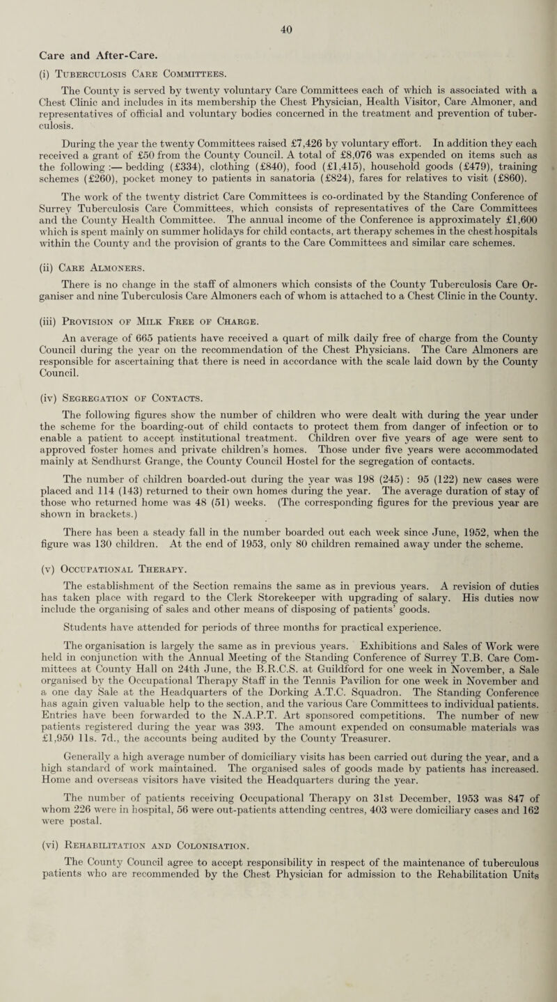 at institutions approved for this purpose. The three centres to which Surrey patients are sent are !— Papworth Hail, Cambridge. Preston Hall, Maidstone. Enham-Alamein, Andover. The rates paid are in accordance with an agreed scale of charges and are reduced from time to time on the basis of the patients’ fitness for work and the period of residence without a relapse. No responsibility is undertaken by a local authority until such time as a patient is able to work for five hours daily. The number of patients for whom the County Council were liable at the end of 1953 was 16—3 at Papworth Hall, 4 at Preston Hall and 9 at Enham-Alamein (vii) Holiday Homes. The County Council provide recuperative holidays for tuberculous patients on the recommenda¬ tion of the Chest Physicians. Most of the cases are quiescent. Difficulty is still encountered in finding Holiday Homes which will accommodate tuberculous cases with a positive sputum although such cases frequently require a short period of recuperation. (viii) Home Helps. Home Helps are supplied on the recommendation of the Chest Physicians as for other sick persons, but a more favourable scale of assessment for recovery of cost is applied in the case of tuber¬ culous persons. (ix) Utilisation of District Nurses. District Nurses are utilised for cases strictly confined to bed rest for general nursing attention, blanket baths, etc. Their services are also utilised to an increasing extent in the administration of streptomycin and other chemo-therapeutic drugs used in the treatment of tuberculosis. Mass Radiography. The following is extracted from the Report for the year 1953 of the Medical Director of the two Mass Radiography Units operating from the Worcester Park Centre and covering the County of Surrey, together w ith the County Borough of Croydon and part of West Sussex and Hampshire. (i) During 1953, the two Units examined 104,621 people. This is a decrease of 9,637 people when compared with the figures for 1952. The low'er number examined was part of a deliberate policy wdiich aimed at taking the Units to less densely populated areas and to small factory groups in the hope that we should be able to examine a greater number of people wdio had not been X-rayed previously. This group of unexamined people w’as expected to contain a higher proportion of unsuspected tuberculosis than groups wdio had been passed as healthy at previous examinations. (ii) Number of Cases of Active Pulmonary Tuberculosis Discovered. 174 new cases of active Pulmonary Tuberculosis were detected. 50 wrere subsequently proved to be infectious cases ; 64 were found non-infectious and in 60 cases we have been unable to ascertain this information. From information supplied by the County Medical Officer, 15.7 per cent, of the new notifications in Surrey during 1953 were as a result of mass miniature radiography. (iii) Incidence of Active Cases of Pulmonary Tuberculosis. In 1953 the overall incidence of active Pulmonary Tuberculosis was 1.7 per 1,000 examinations as compared with 2.1 per 1,000 in 1952. (Further analysis by age and sex is given in the table below.) Under 15 years 15-24 25-34 35-44 45-59 Over 60 years TOTAL Male 2 17 25 17 21 7 89 Female *12 35 15 17 4 2 85 Total 14 52 40 34 25 9 174 * The large number of active cases in this age group is due to examination of tuberculin positive school contacts.