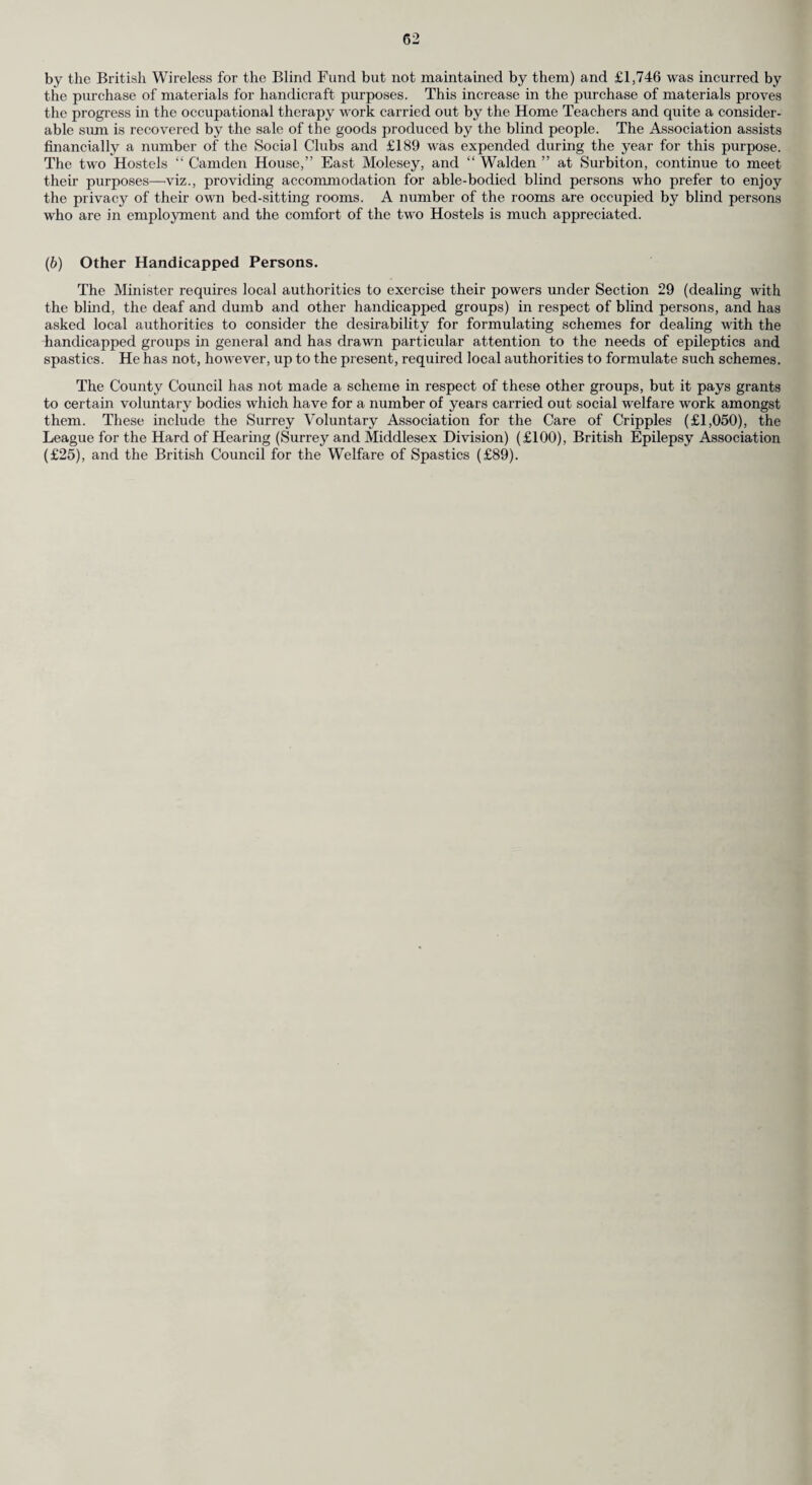 (v) Occupational Therapy. The establishment is the same as in the previous year, i.e. Supervisor, four assistant occupational therapists, and one non-teclinical assistant. Students have attended during the year for their practical experience. The number of patients registered for occupational therapy was 128 as compared with 153 in 1956. Exhibitions and sales of goods made by patients have been held during the year in various parts of the County. The Standing Conference and individual Care Committees have again given valuable assistance to the Section, also to individual patients ; particularly in meeting the initial cost of materials in necessitous cases. The jig-saw library has functioned satisfactorily, although a slight decline has been noticed. The Standing Conference have met the cost, which is mainly postal. The amount expended on consumable materials for the year was £2,737 18s. 8d., which of course is recoverable from patients. The average number of domiciliary visits has remained high and a consistently high standard of work has been maintained. The number of patients receiving occupational therapy on 31st December, 1957 was 490, of whom 188 were in hospital, 217 were domiciliary, 25 outpatients attending centres, and 60 postal. Mass Radiography. I am indebted to the Medical Director of the two Mass Radiography Units working in Surrey from whose Report the following information is extracted. During 1957, two Mass Radiography Units were operated from the Headquarters at Worcester Park, providing a service for the County of Surrey, the Comity Borough of Croydon, North Sussex and North East Hampshire. In addition, the units took part in the Glasgow Mass X-ray Campaign. Fourteen working weeks were spent at Glasgow and over 70,000 people passed through the units during the campaign. In the year, the two units examined 120,768 people, a decrease of 13,847 when compared with 1956. This figure does not include the examinations made at Glasgow. 144 new cases of active pulmonary tuberculosis were detected ; 117 were members of the general public and 27 were found in mental hospital groups. Thirty were subsequently proved to be in¬ fectious cases and 83 were non-infectious. We were unable to obtain the results of bacteriological investigations in 31 cases. Notifications resulting from Mass Radiography examinations formed approximately 12 per cent, of all new notifications in Surrey in 1957, a drop of 4.3 per cent, compared with 1956. This is attributed to the increased use of miniature camera units at hospitals and chest clinics in the County. The incidence of active pulmonary tuberculosis among examinees was 1.2 per 1,000 examinations, which showed no change since 1956. Both years show a small rise over the incidence rate for 1955 (0.98). 1945 46 47 48 49 50 51 52 53 54 55 56 57 KEY : - Increase of active cases per 1,000 examinations by Mass Miniature Radiography. --—— Number of notifications to Surrey County Council per 1,000 population. The curve on the graph is flattening out and more determined efforts must be made to detect the remaining cases in the community.