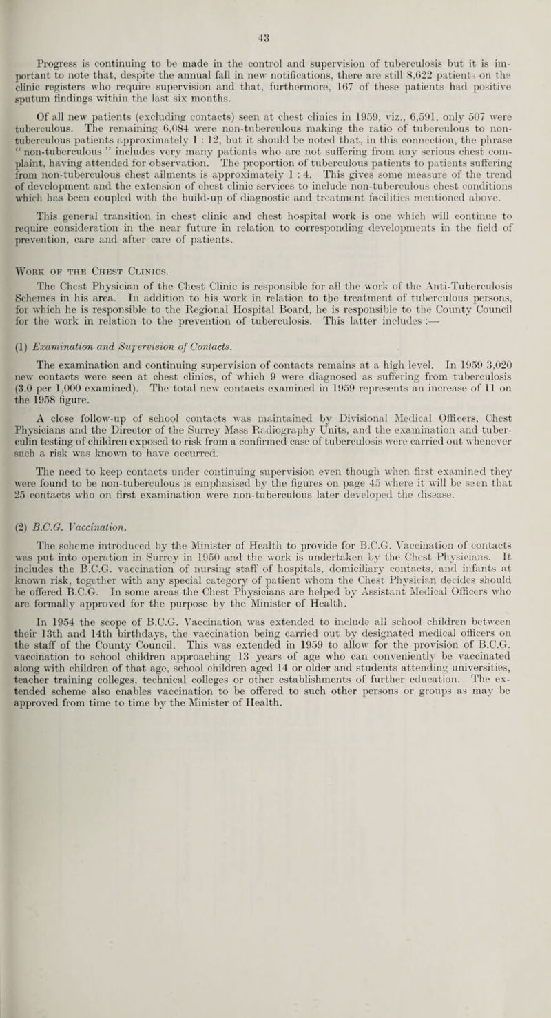 to the following mental hospitals : Banstead, Brookwood, Horton, Netherne and West Park. During 1959, observation beds for both sexes were available at all the mental hospitals and for female patients only at St. Helier General Hospital. Mental Deficiency. The arrangements for the ascertainment and visitation of the mentally subnormal are described in the paragraph relating to care and after-care (page 56). Surrey mentally subnormal patients are still being admitted, according to the part of the County in which they live and to some extent their ages and grades, to the following hospitals : Botleys Park Hospital, Chertsey ; Fountain Hospital, Tooting ; Manor Hospital, Epsom ; Royal Earlswood Hospital, Redhill. The Physician Superintendents of these four hospitals are most helpful in giving advice regarding these patients, even though the persons in question do not immediately require to be admitted to hospital. The hospitals at present take most of the patients requiring emergency care for temporary periods under Ministry of Health Circular 5/52. During 1959, 109 Surrey patients were accepted by the hospitals under the terms of this circular. Eight such patients were sent to private approved homes, etc., the Council being responsible for the expenses incurred. During the year, 7 petitions were presented for Orders sending defectives to hospitals or placing them under guardianship and Orders were obtained in all these cases. Five cases were dealt with on behalf of other local health authorities. In 3 cases assistance was given to relatives in com¬ pleting the formalities under Section 3 of the Mental Deficiency Act, 1913, and 80 informal patients were admitted to hospitals in accordance with Ministry of Health Circular 2/58. Eleven patients were dealt with by the Courts (Section 8). The following table shows particulars of mental defectives on the Council’s Register on 31st December, 1959, of all new cases coming to the notice of my department during 1959, how these cases were dealt with and full details of the hospital waiting lists as at 31st December, 1959 1. Particulars of Cases Reported during 1959. (a) Cases ascertained to be defectives “ subject to be dealt with ” :— Number in which action taken on reports by :— (1) Local Education Authorities on children : Under M. age 16. F. Aged 16 and over. M. F. Grand Total. (i) While at school or liable to attend school ... 20 18 — — 38 (ii) On leaving special schools — — 14 10 24 (iii) On leaving ordinary schools ... 1 7 — — 8 (2) Police or by Courts ... 1 —■ 2 1 4 (3) Other sources... 7 6 9 7 29 Total of 1 (a) (b) Cases reported who were found to be defectives but were not 29 31 25 18 103 regarded as “ subject to be dealt with ” on any ground (c) Cases reported who were not regarded as defectives and are thus 23 9 9 18 59 excluded from (a) or (b) (d) Cases reported in which action was incomplete at 31st December, — — — — — 1959, and are thus excluded from (a) or (6) 17 5 9 7 38 Total of 1 (a)-(d) inclusive 69 45 43 43 200 2. Disposal of Cases Reported during 1959. (The total of 2 (a), (b) and (c) must agree with that of 1 (a) and (b) above.) (a) Of the cases ascertained to be defectives “ subject to be dealt with ” (i.e. at 1 (a)), number :— (i) Placed under Statutory Supervision ... ... ... 17 (ii) Placed under Guardianship ... ... ... ... — (iii) Taken to “ Places of Safety ” ... ... ... ... — (iv) Admitted to hospitals ... ... ... ... ... 9 10 9 59 1 — 11 32 Total of 2 (a) . 26 28 21 17 92 (6) Of the cases not ascertained to be defectives “ subject to be dealt with ” (i.e. at 1 (6)), number :— (i) Placed under voluntary supervision ... ... ... 21 8 9 16 54 (ii) Action unnecessary ... ... ... ... ... ... 2 1 — 2 5 Total of 2 (6) . 23 9 9 18 59 (c) Cases reported at 1 (a) or (6) above who removed from the area or died before disposal was arranged ... ... ... ... 3 3 4 1 11 52 40 34 36 162 Total of 2 (a)-(c) inclusive