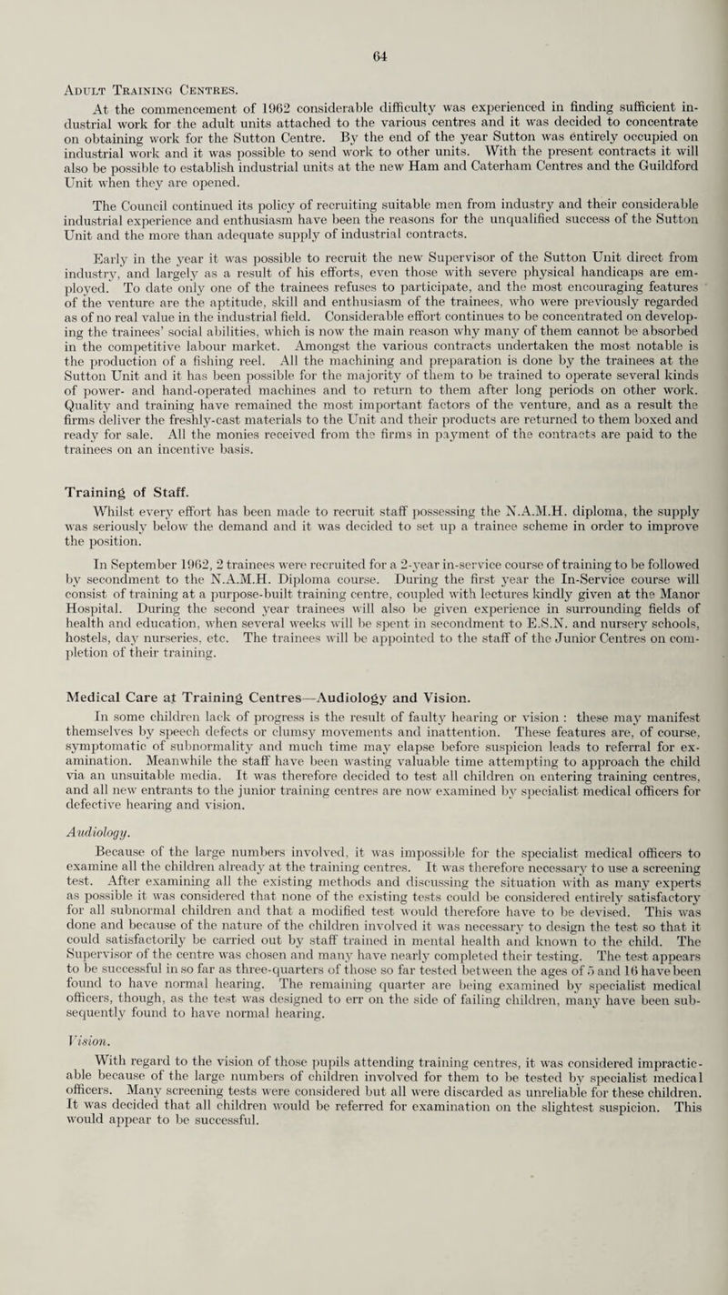 Care and After-Care. Social Work. The social work for the chest clinics continued to be linked with the social work for the prevention of the break-up of families and problem families (reported on page 19), in so far as the same team of social workers covered both sets of duties. The establishment remained unchanged at 174 and the division of their time between the two services remained at approximately 8.7 for chest work and 8.8 for family social work in the health divisions. The demands upon the time of the chest clinic almoners for the care of the non-tuberculous chest cases, in particular those with chronic bronchitis and lung cancer, continued to increase. Two of the social workers, the Care Organiser and the Deputy Care Organiser, continued to spend half of their time at the central office co-ordinating the work of the team and the other half on field work for chest cases and family social work respectively. Provision of Milk Free of Charge. The average number of tuberculous patients receiving milk free of charge each week throughout the year was 401 (406 the previous year). Segregation of Children in contact with Tuberculosis. The number of children requiring boarding-out so diminished that it was decided to close Send- hurst Grange as a hostel for T.B. “contacts” and to pass to the Children’s Committee as from the 1st April, 1962, the responsibility for placing the few coming forward for placing. Of the 9 children dealt with during the year under the old scheme, only 2 remained away at the end of the year. Care Committees for Tuberculosis and Chest Diseases. There was no diminution in the excellent work done by the nineteen voluntary Care Committees which continued to expand their work for the non-tuberculous chest patients and their families as the needs of the tuberculous lessened. Throughout the year, the Care Committees raised approximately £7,894 by their own efforts, and received £1,857 in grants from the County Council based upon £1 for each £1 raised by voluntary effort up to a maximum of £100 to each Committee. The total expenditure of £10,675 covered a wide range of items to meet individual needs, but the main items were food (£2,980), clothing, bedding and household items (£2,108), training grants (£855), pocket money for patients in hospital and fares for relatives to visit (£740) and holidays (£2,601). The Standing Conference of Surrey Care Committees for Tuberculosis and Chest Diseases, which co-ordinates the work of the nineteen district Care Committees and which consists of representatives of the Care Committees and the County Health Committee, had an income of £2,170 during the year which included a grant of £400 from the County Council. The schemes which the Conference financed were those which were best dealt with centrally on behalf of all of the Care Committees such as the provision of art therapy in chest wards (£222), loans and grants where substantial amounts are re¬ quired for resettlement after treatment (£98), and summer holidays for families at the country and seaside (£1,763). The beach chalets which were hired by the Conference provided a fortnight’s holiday each for some 62 families comprising approximately 130 adults and 170 children who were selected by the chest physicians. The County Education Committee again granted the use of Sheephatch School for a fortnight’s holiday for 100 child “contacts” and contributed 25 per cent of the cost. The Conference continued to finance the purchase of materials for sale to patients under the County Council’s occupational therapy scheme. Occupational Therapy. The establishment of the Occupational Therapy Unit has been increased by three Technical Instructors and one Clerk/Storekeeper, and the full staff now consists of the Head Occupational Therapist, the Assistant Head Occupational Therapist, seven Occupational Therapists, four Technical Instructors, a Supplies and Marketing Officer and two Clerk/Storekeepers. Students have attended for their practical experience during the year. Organisation. In addition to home visiting, Occupational Therapy is provided at 12 classes in different parts of the County, namely at New Malden, Kingston, Wimbledon, Woking, Guildford, Esher, Mitcham, Ottershaw, Purley, Epsom, Leatherheacl and Richmond. In addition the chest wards of four hospitals are visited regularly and instruction in art is given voluntarily on Wednesday mornings at the New Malden Headquarters. The Standing Conference of Surrey Care Committees for Tuberculosis and Chest Diseases meets the expenses for general materials and travelling. The number of persons registered for Occupational Therapy during the year was : Chest 81, as compared with 104 in 1961, Other Handicapped 128, as compared with 110 in 1961. Exhibitions and Sales have increased, and the Mobile Shop has again proved most valuable in the sale of goods. It is noteworthy that large firms in the County are generally most co-operative when approached and