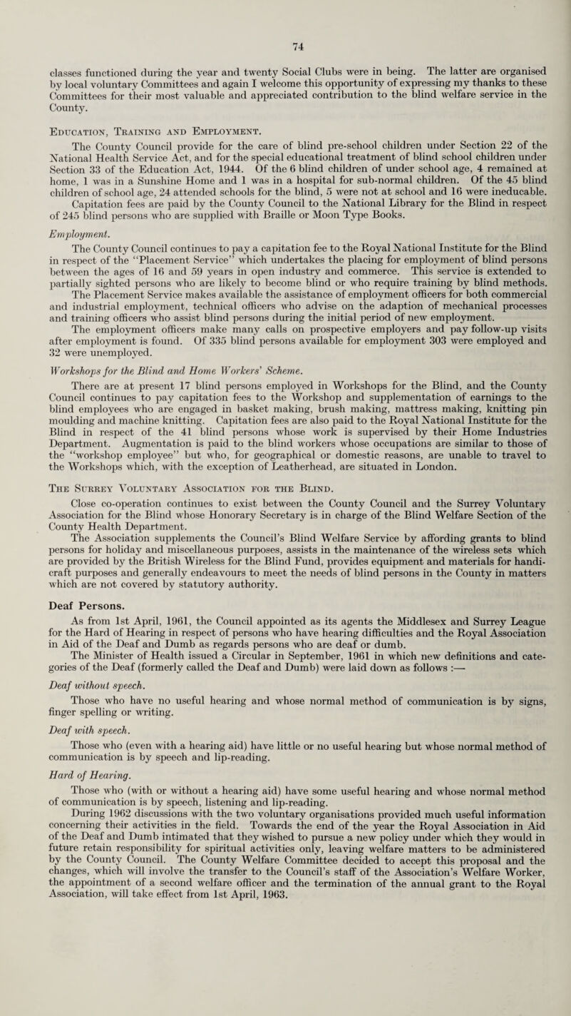 PREFACE To the Chairman and Members of the Surrey County Council. Mr. Chairman, Ladies and Gentlemen, I have the honour to present my report for the year 1962, which has been prepared in accordance with Circular No. 1/63 of the Ministry of Health. The population of the administrative county continues to expand and was estimated by the Registrar-General at mid-year 1962 at 1,491,000 persons. The increase on the corresponding figure for 1961 was 13,670 and although this increase was not so great as between the years 1960 and 1961, namely 16,150, it nevertheless compares closely with the average annual increase over the last ten years. By far the greater part of this increase occurs in the parts of the County more remote from the metropolis : in the twelve county districts which are listed in the London Government Bill to undergo amalgamation to form Greater London Boroughs, the increase in population was 750 in 1962 while the census figures for 1951 and 1961 showed a decrease in the 10 year period of 10,100 persons. By contrast, the remaining part of the County showed an increase in the year 1962 of 12,920 and an increase in the inter-censal period of 138,110 persons. This last gives an increase in population in that part of the County between 1951 and 1961 of over 2 per cent per annum. These figures do not take into account the proposed transfer of the county districts of Sunbury and Staines to the Administrative County of Surrey. The total number of live births in 1962 was 23,054 giving a birth rate of 15.46 (adjusted to 15.61 to make it comparable with other local authorities) and the total deaths were 17,495 representing a crude death rate of 11.73. The death rate from cancer of the lung and bronchus continues its steady upward trend. It is too soon yet to judge whether the publicity given to the relationship between lung cancer and cigarette smoking is having any effect on the smoking habits of the public, but it is quite clear that, in the matter of publicity, no local authority can compete with the large sums spent by the tobacco com¬ panies in advertising cigarettes. The section of this Report dealing with Health Education gives particulars of what has been done in this field (see pages 56 and 86). Attention is also directed to the section of the Report dealing with the prevention of air pollution, which, no doubt, also has a causative effect in relation to cancer of the lung. The number of smoke control areas in the County is steadily, although slowly, increasing. The steady increase in the number of births (an increase of 17.4 per cent in the last 5 years) places an increasing burden on the staff of domiciliary midwives, since the hospitals in the County are already working to capacity and cannot increase their admissions except by more “early dis¬ charges.” These have again increased in the year (see page 22) and in itself place an increased burden on the domiciliary midwives. As I have said in previous Reports, midwifery is already an unpopular branch of the nursing profession and the prospect of overwork and long hours, together with the likelihood of losing more and more of the most interesting part of the work to the hospitals, is not likely to entice more applicants to domiciliary midwifery. During the year, the Minister of Health asked local health authorities to prepare Ten-Year Plans for the expansion of their health and welfare functions, such plans to be the counterpart of the Ten- Year Plan for hospital development which had been published in the previous year. The plan was intended to cover two aspects—buildings and staff—and included also reference to the work of the voluntary associations. The County Health Committee was advised, on reference to the Ministry, to formulate the plan for Surrey on the assumption that present boundaries would remain unchanged and this was done. Obviously this militates against the reality of the Plan if the boundaries of the County are changed. However, the Plan must, by ruling of the Minister, be revised and brought up to date each year : it must also be extended so as always to forecast developments for the next ten years : and presumably the opportunity will arise at the annual review to consider what may be necessary in the new Surrey. The chiropody service which was started in 1960 continues to expand at a remarkably rapid rate. It is apparent that this service is meeting a real and pressing need and it is clear that further con¬ siderable increases will be necessary in the not-too-distant future. At present the service is run largely through the intermediary of voluntary associations with a more direct service provided to expectant mothers, handicapped persons (including the blind and partially sighted) and elderly persons: in both cases the chiropodists are either paid on a part-time sessional basis or by individual treatments. It is, however, doubtful how long the present organisation can continue to cope with such a rapid increase in user : and the first step towards a better integration and rationalisation of the service was taken towards the end of the year when the County Health Committee decided to appoint a full¬ time Chief Chiropodist who would be expected to advise and supervise the administration of the scheme as well as to take charge of certain clinic sessions. Attention is drawn to the report on the Mental Health Services on pages 62 to 68. The Ministry’s Circular referred to above specifically asks for a report in detail on these services and it is pleasing to be able to report substantial progress, although obviously what has been done is merely a start and much more is needed. The special geriatric health visitors have so far worked in close association with the geriatricians and the geriatric unit of the particular hospital group in the area, but towards the end of 1960 the