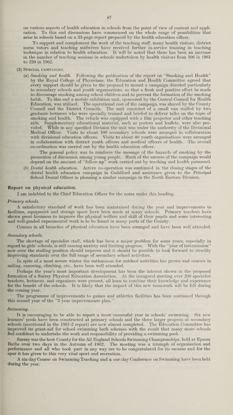 organisations as to possible courses for teachers and pupils and to advise on the techniques involved. Details of the latter are contained in the Report of the School Health Service. On the health side the main efforts of the Health Education Service have been devoted to establish¬ ing communication with a large number of national and regional bodies pertaining to health in order to correlate the work in the County with that in the wider sphere. Many conferences have been held during the year to define the role of various members of the staff in the field of health education. Courses on the principles and practice of health education have been organised for the Health Visiting and Nursing Staff, and for members and officers of County Districts. Arrangements have been made to forge closer links with the voluntary health and welfare organi¬ sations in the realm of staff training. Special Campaigns. These involved Dental Health, Home Safety, Smoking and Health, and Foot Health. In addition to the work described under the School Health Service, support was given to the campaign against smoking amongst young people by means of a wide distribution of leaflets and posters throughout the County, and especially to schools, clinics, welfare centres, libraries, council offices, factories, workshops, post offices, doctors’ waiting rooms and public notice boards. Copies of “Notes on Smoking and Health” were prepared for Health Visitors and teachers. Talks were given to ante-natal and other groups in the Community. Press notices were provided for some 50 newspapers circulating in Surrey, together with photographs. The lecturers were interviewed by a reporter from the B.B.C. Subsequently the interview was broadcast in the S.E. Regional News Programme. In one Division the School Medical Officers were concerned about the large number of foot defects found at routine medical inspections, particularly amongst adolescent girls. A proportion of such defects is directly attributable to ill-fitting, unsuitable shoes. Distortion of the bony structure of the growing foot, w ith consequent permanent deformity, is commonly caused by a shoe which restricts the free movement of the joints of the foot and exerts undue pressure on bones which are not fully formed until about the age of 18. A campaign for the promotion of Foot Health was inaugurated and meetings were held in twelve secondary schools. The meetings were addressed by a School Medical Officer, a Physiotherapist and an Adviser in School Shoe Fitting. Visual aids and an ex¬ hibition of footwear suitable for schoolgirls was on display at each meeting. Judging by the animated discussion and questions which followed the talks, both parents and pupils showed lively interest in this important aspect of health. A central store of information, teaching material and equipment was built up during the year, all of which was available on loan to the Divisions. Information on health matters was given to various County publications and to the staff of the Health and Education Departments. At Divisional level the implementation of health education has been pursued under the direction of Divisional Medical Officers. There was a notable increase in the number of mothercraft and parent craft sessions held, and a new feature in some Divisions involved special attention to health education for the elderly. A large number of visual aids has been purchased to reinforce the spoken word. These took the form of film strip projectors and screens, folding peg-board display screens, electric turntables and other displays using the attractions of light and movement. Beyond the normal tour of duty many talks on specialised subjects have been given by Medical Officers of Health, Divisional Medical Officers and their deputies, Public Health Inspectors, Health Visitors and others to many groups in the Community. Following are some of the subjects so covered : School Health Service, Immunisation, Smoking and Lung Cancer, Air Pollution, Food Hygiene, Fluoridation, Venereal Diseases, Parents’ Problems, National Health Service. In one Division a Home Safety essay competition for schoolchildren was organised and several thousand entry forms incorporating home safety measures wrere issued. Over 1,000 entries of a high standard were received. An excellent Home Safety Exhibition was laid out in the foyer of the local Council Offices and sub¬ sequently displayed at various public libraries within the district. In yet another division a Diphtheria Immunisation Campaign was organised involving film slides in cinemas and wide distribution of leaflets. The Good Teeth for Guildford Campaign continued into the early part of 1962. The main assessment of the campaign has been that it was well worth while. The fact that the schools are asking for still more visits shows that an impact has been made among schoolchildren. When Oral Poliomyelitis Vaccine became available in sufficient quantities open sessions were held and publicised bv way of posters, press advertisement and articles in local journals. Finally, the staff of the department, both centrally and in the Divisions, have combined to assist in the training of visiting medical, nursing and teaching personnel, mainly from overseas. These included a Medical Officer of Health from Mauritius, a Health Superintendent and a nurse from Ghana, a British training college lecturer and a Chinese editor and councillor from Sarawak.