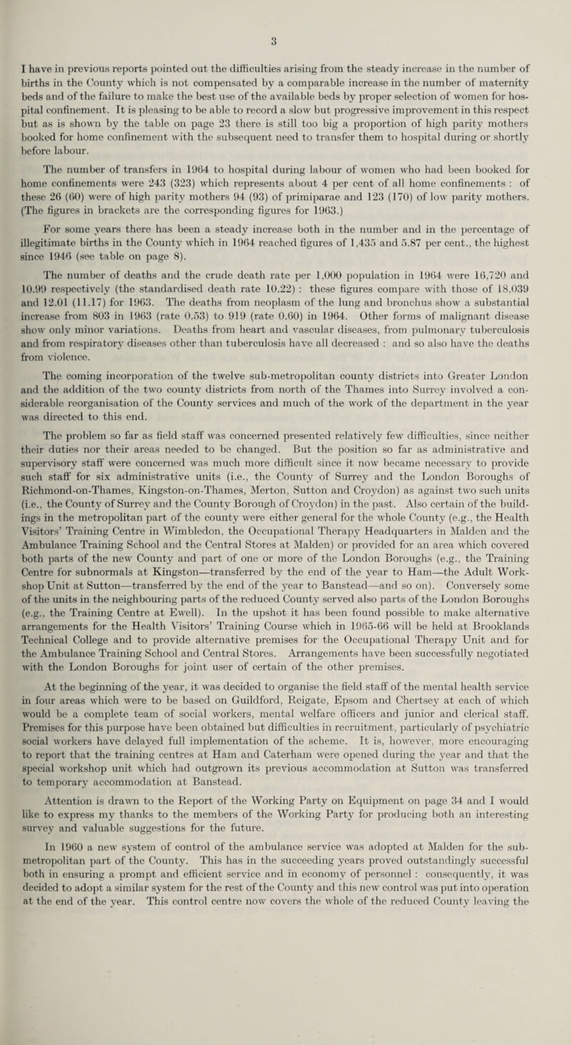 I have in previous reports pointed out the difficulties arising from the steady increase in the number of births in the County which is not compensated by a comparable increase in the number of maternity beds and of the failure to make the best use of the a vailable beds by proper selection of women for hos¬ pital confinement. It is pleasing to be able to record a slow but progressive improvement in this respect but as is shown by the table on page 23 there is still too big a proportion of high parity mothers booked for home confinement with the subsequent need to transfer them to hospital during or shortly before labour. The number of transfers in 1964 to hospital during labour of women who had been booked for home confinements were 243 (323) which represents about 4 per cent of all home confinements : of these 26 (60) were of high parity mothers 94 (93) of primiparae and 123 (170) of low parity mothers. (The figures in brackets are the corresponding figures for 1963.) For some years there has been a steady increase both in the number and in the percentage of illegitimate births in the County which in 1964 reached figures of 1,435 and 5.87 per cent., the highest since 1946 (see table on page 8). The number of deaths and the crude death rate per 1,000 population in 1964 were 16,720 and 10.99 respectively (the standardised death rate 10.22) : these figures compare with those of 18.039 and 12.01 (11.17) for 1963. The deaths from neoplasm of the lung and bronchus show a substantial increase from 803 in 1963 (rate 0.53) to 919 (rate 0.60) in 1964. Other forms of malignant disease show only minor variations. Deaths from heart and vascular diseases, from pulmonary tuberculosis and from respiratory diseases other than tuberculosis have all decreased : and so also have the deaths from violence. The coming incorporation of the twelve sub-metropolitan county districts into Greater London and the addition of the two county districts from north of the Thames into Surrey involved a con¬ siderable reorganisation of the County services and much of the work of the department in the year was directed to this end. The problem so far as field staff was concerned presented relatively few difficulties, since neither their duties nor their areas needed to be changed. But the position so far as administrative and supervisory staff were concerned was much more difficult since it now became necessary to provide such staff for six administrative units (i.e., the County of Surrey and the London Boroughs of Richmond-on-Thames, Kingston-on-Thames, Merton, Sutton and Croydon) as against two such units (i.e., the County of Surrey and the County Borough of Croydon) in the past. Also certain of the build¬ ings in the metropolitan part of the county were either general for the whole County (eg., the Health Visitors’ Training Centre in Wimbledon, the Occupational Therapy Headquarters in Malden and the Ambulance Training School and the Central Stores at Malden) or provided for an area which covered both parts of the new County and part of one or more of the London Boroughs (eg., the Training Centre for subnormals at Kingston—transferred by the end of the year to Ham—the Adult Work¬ shop Unit at Sutton—transferred by the end of the year to Banstead—and so on). Conversely some of the units in the neighbouring parts of the reduced County served also parts of the London Boroughs (eg., the Training Centre at Ewell). In the upshot it has been found possible to make alternative arrangements for the Health Visitors’ Training Course which in 1965-66 will be held at Brooklands Technical College and to provide alternative premises for the Occupational Therapy Unit and for the Ambulance Training School and Central Stores. Arrangements have been successfully negotiated with the London Boroughs for joint user of certain of the other premises. At the beginning of the year, it was decided to organise the field staff of the mental health service in four areas which were to be based on Guildford, Reigate, Epsom and Chertsey at each of which would be a complete team of social workers, mental welfare officers and junior and clerical staff. Premises for this purpose have been obtained but difficulties in recruitment, particularly of psychiatric social workers have delayed full implementation of the scheme. It is, however, more encouraging to report that the training centres at Ham and Caterham were opened during the year and that the special workshop unit which had outgrown its previous accommodation at Sutton was transferred to temporary accommodation at Banstead. Attention is drawn to the Report of the Working Party on Equipment on page 34 and I would like to express my thanks to the members of the Working Party for producing both an interesting survey and valuable suggestions for the future. In 1960 a new system of control of the ambulance service was adopted at Malden for the sub¬ metropolitan part of the County. This has in the succeeding years proved outstandingly successful both in ensuring a prompt and efficient service and in economy of personnel : consequently, it was decided to adopt a similar system for the rest of the County and this new control was put into operation at the end of the year. This control centre now covers the whole of the reduced County leaving the