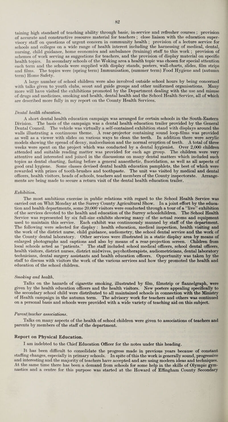 In fact, Nursery Pupils fall into four main categories :— (1) Mentally handicapped toddlers, e.g. mongols, who will go forward to benefit from the full range of Training Centre activities up to the Adult Industrial Unit. (2) Emotionally disturbed dull children, whose behaviour if unchecked would be a bar to their educational development but who will require education in an E.S.N. school when the social training of the Nursery Class has had full effect. (3) Withdrawn children, often non-comm uni eating and functioning at a subnormal level. Some of these children will require further Training Centre help, some may proceed to E.S.N. schooling, some may require placement as maladjusted pupils. All seem to benefit from the happy relaxed atmosphere of the class. (4) A few problem children who are regarded as “slow to develop” or are suspected of mental handicap. Relief of emotional tension, gentle but firm social training, and the therapeutic effect of mixing with other small children under careful supervision have combined to bring to light true potential ability in these puzzling cases. Some may have a slight physical handicap—cerebral palsy, deafness, etc., others may require neurological and psychiatric investigation for brain-damage, others may prove to be ready at 5-6 years for normal school¬ ing. Some interesting facts are emerging as a result of experience in the past two years. First and foremost, it has been proved to staff and parents alike that initial social training over toilet, meals, etc., is a much quicker process with a child of 3 J years than with the same type of child if he first attends the Centre at age 7 years as was often the way in the past. Even children of severely subnormal intelligence are becoming clean and dry, able to sit at table and feed themselves by the age of 5 years. Further training is off to a flying start in this way and final results will be watched with interest. Secondly, the withdrawn children, several of whom have been diagnosed as “autistic” by specialists, have fitted in amazingly well to the daily routine of the class which is controlled yet per¬ missive. A firm framework of discipline allows free expression within secure limits. These children have begun in some cases to speak, to play with others, and to express interest and pleasure in the activities of the class. Parents report that these little ones are unhappy during any enforced absence and brighten up when told they are “going to school.” Finally it is becoming clear that the doctors and others who must advise on future education and training of these children have now a unique opportunity for observation and assessment over a period of time. Reliable evidence of ability and a reasoned estimate of emotional and social de¬ velopment are available when the time comes for a decision to be made as to what is in the best interests of the individual child. The benefit to parents needs no underlining. Without exception mothers and fathers too, have been quick to appreciate the immediate relief of tension and strain throughout the whole family when the awkward child begins to go daily “to school.” As he progresses and improves, the parents are more able to cope with his demands at home. He takes his place with other children in the family instead of dominating the home as previously. The admission of under fives to Training Centres is not entirely new. In many centres up and down the country young children have been accepted from time to time for a variety of reasons, normally mainly social. Local authority day nurseries have always had their quota of backward or difficult toddlers. However, the establishment of regular Nursery Classes as a permanent adjunct to each Training Centre in Surrey represents a considered step forward in the field of mental health. Social Clubs and Day Centres. During the year one new club for ex-mentally ill persons was opened at East Molesey and is run by social workers from the Epsom Area Mental Health Office with the assistance of voluntary workers. The County Council also make a grant towards the running expenses of a creche set up by the Guildford and District Society for Mentally Handicapped Children. It is expected to open two day centres for mentally ill persons early in 1967 ; one in Epsom and one in Woking. The following are the clubs and day centres which are either run entirely by the County Council’s officers or to which the County Council contributes towards the running costs :— Club or Centre. Handshake Club, 44, Waterloo Road, Epsom The Friendship Centre, Lon¬ don Road, Redhill The Social Centre, Board School Road, Woking Fortyfoot Road, Leatherhead Organisation. Epsom League of Friends for Mental Health Reigate and District Asso¬ ciation for Mental Health Woking and District Society for Mentally Handicapped Children Epsom and Leatherhead District Society for Men¬ tally Handicapped Chil¬ dren Type of Patient. Ex-mentally ill and subnormal. Ex-mentally ill persons. Subnormal and severely subnormal children. Subnormal and severely subnormal adults.