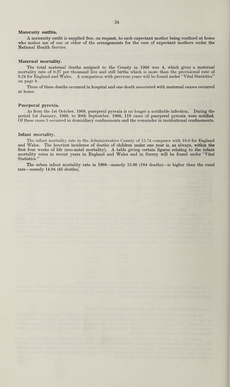 23 Expectant and Nursing Mothers. The following table shows the work undertaken at the ante- and post-natal clinics during the year. Ante-Natal and Post-Natal Clinics. Division. Number of Women in attendance. Number of sessions held by Total number of sessions in columns 3-6. (7) For ante-natal ex¬ amination. (1) For post-natal ex¬ amination. (2) Medical Officers. (3) Midwives. (4) G.P.’s employed on a sessional basis. (5) Hospital medical staff. (6) Northern... 332 9 102 65 167 North-Western ... 257 — — 277 — — 277 South-Western ... 535 66 24 — — 75 99 South-Eastern ... 560 19 -- 327 — 51 378 Epsom and Ewell 422 81 50 153 — — 203 Esher 81 38 59 40 — — 99 Woking ... 319 121 102 144 — — 246 Total 2,506 334 337 1,006 — 126 1,469 Ante-Natal Mothercraft and Relaxation Classes. Division. Number of Women who attended during the year. Total number of attendances during the year. Institutional booked. Domiciliary booked. Total. Northern 411 60 471 2,626 North-Western 399 79 478 2,288 South-Western 351 77 428 4,701 South-Eastern ... 550 88 638 3,830 Epsom and Ewell 208 10 218 869 Esher ... 167 7 174 900 Woking 285 8 293 706 Total 2,371 329 2,700 15,920 The importance of ante-natal care cannot be overestimated and it has always been the policy of the Health Department through their field staff to stress this fact to expectant mothers. In recent years increasing numbers of women have attended hospital ante-natal clinics and clinics run by general practitioners. The call upon the County Council to provide ante- and post-natal clinics has therefore been reduced as is well seen from the comparison of the figures for the past three years. Year. Number of Attendances. 1 Medical Officers’ Sessions. Midwives Sessions. 1966 9.856 8,053 1967 7,462 6,808 1968 6,058 4,258 However the educative function for the ante-natal mothercraft and relaxation classes continues to be appreciated by the expectant mothers and the figures of 15,920 attendances during 1968 shows little change in comparison with previous years. Unmarried mothers and the care of illegitimate children. In making provision for the care of the unmarried mother and her child the County Council rely in the main on voluntary Homes for unmarried mothers and particularly on Homes established in the County. During the year, 43 Surrey cases were admitted to mother and baby homes situated within the County provided by Voluntary Organisations, while 54 were sent by the Council to other Homes, payment being made per capitum. In addition, 61 cases were admitted to the hostel provided by the County Council at Dorincourt, Woking, for the reception of expectant and nursing mothers who are unmarried or who are in need of residential accommodation. Residence in these hostels is normally for two months before and two months after confinement and mothers are assisted to find employment on leaving the hostels and in making arrangements for the care of their babies.