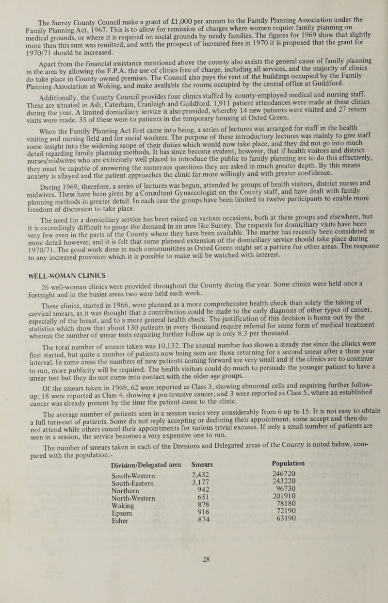 The Guthrie test is ideally carried out between the sixth and fourteenth days of life, and requires laboratory facilities for examination of the blood specimens. Such facilities were made available by the South West Metropolitan Regional Hospital Board at Queen Mary’s Hospital for Children at Carshalton to cover the major part of Surrey, and by the North West Metropolitan Regional Hospital Board at Great Ormond Street Hospital for the Northern Division. The County was able to change over to the new method on the first of September. The test itself is carried out by hospital and domiciliary midwives on the sixth day. A simple heel stab is made and the blood collected on specially prepared blotting paper cards. These are forwarded to the laboratory for examination. Should a positive result be obtained, the laboratory immediately inform the Medical Officer of Health, the General Practitioner, and where necessary the hospital where the child was born. Thus early treatment is assured. In view of the importance of ensuring that every infant is tested, health visitors check carefully in every case, in order to ensure that no untoward circumstance has intervened preventing any individual child being tested at the normal time. Should such a child be found, the Health Visitor will test the child without delay. No cases of phenylketonuria were reported in the County during the year. Immunisation and Vaccination The number of children immunised against diphtheria, whooping cough, tetanus, poliomyelitis and measles is shown in Table 10. It is difficult to comment with any accuracy on the figures shown as 1969 was the first full year in which the latest schedule of immunisation has operated in the County. This was adopted in the Autumn of 1968, as a result of advice received from the Standing Medical Advisory Committee of the Department of Health and Social Security. Whereas in the past it was usual to start immunisation against diphtheria, whooping cough and tetanus with a “triple” vaccine at the age of three months or earlier, the most recent opinion is that this should be postponed until six months in order to obtain better immunisation with less reaction. The main disadvantage of this procedure is the delay in providing protection against whooping cough. However, after discussion with the Medical Officers of Health in the County it was felt that the advantages of the new schedule outweighed the disadvantages, the new schedule was adopted in County clinics, and all general practitioners circularised. As a result of the adoption of the new schedule therefore, the figures for immunisation are not directly com¬ parable with those of previous years, on the principle that a child born in January of the year does not now begin immunisation until July, whereas previously this would have been April or even sooner. It can only be said that there has been no diminution in the efforts made by all concerned to immunise children in Surrey, and that the figures for previous years have compared well with those for England and Wales. Indeed there is evidence of in¬ creased interest by general practitioners in the subject, no doubt aided by the policy of attachment of Health Visitors to practices. The following table shows the percentage of children immunised at County Council Clinics as compared with general practitioners in the various areas of Surrey: — Vaccination and Immunisation 1969 G.Ps. % County Council Clinic % Northern 31.37 68.63 North Western 59.00 41.00 South Western 55.00 45.00 South Eastern 51.00 49.00 Epsom 27.20 72.80 Esher 35.00 65.00 Woking 58.00 42.00 Oral polio vaccine is normally given at the same time as triple antigen (6, 8 and 12 months), and this is followed by measles vaccination at 13 months. Unfortunately, the County Council's campaign for measles vaccination suffered a severe setback in March, 1969, when over 9,705 doses of measles vaccine had to be returned to the supplier or destroyed on instructions received from the Department of Health and Social Security. In addition Surrey’s requisition for vaccine to meet the demand for the months of February and March, 1969, (8,487 doses) remained outstanding, against which the Department was able to allocate only 4,270 doses received at intervals over the next nine months. Despite the lack of vaccine which considerably curtailed the plans previously made for the measles vaccination campaign 8,883 children were vaccinated in 1969. This number together with those already vaccinated in 1968 appears to have been just sufficient to prevent the development of the biennial measles epidemic during the winter of 1969, which would otherwise have been an epidemic year. The following table shows the number of notifications of measles during the past five years, and demonstrates clearly the phenomenon of “measles years” in 1965 and 1967.