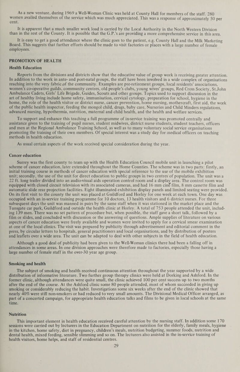 Notification of Measles Year No. of cases 1965 11,973 1966 4,095 1967 13,446 1968 1,812 1969 2,090 Since 1968 when immunisation against measles was introduced, the number of cases has been reduced and the recurrent pattern interfered with. Every effort must therefore be made to ensure that children are immunised against this disease in order to create a high degree of immunity in the population. It will be recalled that when diphtheria immunisation was introduced, first as a massive campaign and thereafter routinely for infants, the number of cases fell off rapidly and the disease is now almost non-existent in this country. A further change brought about by the new schedule is the introduction of a progressive scheme for providing cover against smallpox. Except where there are direct medical contra-indications to smallpox vaccination it is ex¬ tremely important that every child should be vaccinated. It has been recognised for some years that the safest time to vaccinate is during the second year of life, this being the age when reactions are fewest and least severe. Primary vaccination in older life can be hazardous, and the number of people who require vaccination on account, of inter¬ national travel is now very high. It is only common sense therefore to make every effort to maintain a high state of immunity throughout the population from an early age. The new schedule provides for this by advocating primary vaccination during the second year and re-vaccination at the ages of five and fifteen. Unfortunately smallpox vaccination has always been one of the less acceptable procedures to the general public and the figures for primary vaccination of children are slightly lower this year at 9,988 than in 1968 (11,230). How¬ ever, the figures for re-vaccination of children aged 5—15 years have approximately doubled to 4,854. It is to be hoped that this trend will continue, leading to an increased body of persons truly immune to smallpox. Reinforcing doses against tetanus are also recommended at 5 years and 15 years. The importance of active immunisation against this serious disease, often insidious in onset, is now generally recognised. The administration of reinforcing doses at 5 and 15 should provide a satisfactory degree of protection which can be backed up by a further dose in the event of injury, thereby avoiding the administration of anti-tetanus serum with all its attendant disadvantages. Anti-tuberculosis (B.C.G.) vaccination, another highly desirable procedure, is offered to all school children in Surrey at the age of about 13 years. Apart from this, children who are contacts of cases of tuberculosis may be offered B.C.G. at any age at the Chest Clinics throughout the County. The following table gives details of B.C.G. vaccination among schoolchildren and students during 1969:- Number Number Number Number Skin Tuberculin Tuberculin Vaccinated Tested Positive Negative Total for Administrative County 11,484 732 10,582 10,433 Day Nurseries The situation in the five County Council day nurseries is summarised below: — Average daily No. of children No. of priority children on No. of places attendance on register waiting list at 31.12.69 during the year at 31.12.69 at 31.12.69 210 169.8 220 33 The attendance at these nurseries fluctuates daily and the average daily attendance will always be below the maximum. An attempt is made to deal with this by providing for a small degree of over-booking of places. Major degrees of over-booking can of course lead to difficulties when a full complement of children are present. Admissions are reserved for the usual priority groups of children. Epsom and Redhill Day Nurseries have been designated training nurseries for the National Nursery Examinations Board for many years, but it is pleasing to report that Ashford Nursery was also designated a training nursery by the Department of Health and Social Security during 1969. V In view of the poor condition of the fabric of Redhill Day Nursery, very strong representations were made to the Department of Health and Social Security seeking their consent to the erection of a new nursery in Redhill on a site in Station Road owned by the County Council. The Department have agreed in principle and although they cannot promise to issue formal “loan consent” to allow building work to commence before 1971/72, they have suggested that planning of the new building should proceed as it might become possible during 1970 to substitute this for some other project. A schedule of accommodation required in the new building has been drawn up and the County Architect is preparing sketch plans.