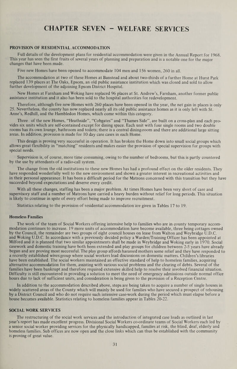 THE ELDERLY The older folk also enjoy keeping fit led by the physiotherapist at the Windle Valley day centre. This table shows the changing pattern of the health visitor’s work. It is interesting to note that this development coincides with the fall in the birth rate and the subsequently smaller number of children under the age of 5 dealt with by the health visitor. I feel special comment should be made on certain aspects of this work. The domiciliary care of sub-normals under the age of 16 is the health visitor’s responsibility, and in order to increase her understanding of the needs of the parents and children Dr. Grace E. Woods of St. Ebba’s Hospital conducted seminars for all members of staff during 1969. The subjects discussed included: — (1) Recent advances in medical knowledge in the causation of mental subnormality. (2) Physical handicaps associated with severe subnormality and behaviour disorders. (3) Home management of the severely subnormal — parental guidance. (4) Future developments in care — Community and hospital. These study days were helpful, and appreciated. CARE OF THE ELDERLY This work is developing rapidly. Advice and help is given by health visitors to old people in their homes, and at the geriatric clinics. Not only is there a close working relationship between the health visitors, social workers and Old People’s Welfare Committees but there are also still some health visitors (3) working directly with the geriatric physicians in the hospital geriatric units. Their concern is with those patients on the waiting-list for hospital admission and who require additional support during the waiting period. PART-TIME HEALTH VISITORS Over the past year many experienced health visitors have made application to work on a part-time basis, some of them returning to work after a lapse of several years. A carefully-planned Refresher Course has been arranged which they have.found most helpful, and during this time they were given an opportunity of becoming familiar with the changing pattern of the work. At the present time there are 30 part-time health visitors on the establishment, in areas where the work is heavy and also on the relief staff. Their contribution to the service is good and they are much appreciated on their districts. By making these part-time appointments we have been able to supplement the full-time County Relief Staff. 19