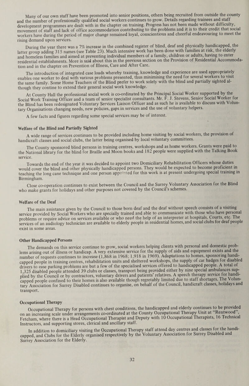Particulars of persons treated during 1969 are as follows: — Indirect service Number of elderly persons treated Number of treatments given 1969 3,872 18,553 (1968) (3,848) (17,071) Direct service Number of patients treated Elderly persons Expectant mothers Handicapped persons Blind or partially-sighted persons 12,813 6 190 118 (11,043) ( 9) ( 160) ( 104) 13,127 (11,316) Numbers of treatments given by Private chiropodists County Council chiropodists 41,304 22,313 (38,556) (18,425) 63,617 (56,981) RECUPERATIVE HOLIDAYS The Council sponsor the admission to holiday homes of patients who are in poor health and need a period of recuperation to assist or complete their recovery but who do not require organised medical or nursing care. Holidays are usually of two weeks’ duration although a longer period may be authorised in exceptional circumstances. During 1969 259 patients received this service as against 203 in 1968. AIDS TO DAILY LIVING AND MEDICAL EQUIPMENT Aids and Equipment for the Elderly This scheme, which was started in 1966, continues to expand. 1203 applications were dealt with by the end of the year as compared with 1062 in 1968. Aids requested were mainly for bathing, toilet and walking needs. Medical Loan Depots The British Red Cross Society and the St. John Ambulance Brigade continued to maintain medical loan depots throughout the County. Nursing equipment may be borrowed from the depots for a maximum period of six months. All loans are free of charge but a deposit, which is returnable, is required. The number of depots in use at the end of the year was 39. Medical Comforts Articles of nursing equipment required permanently by patients are supplied by the Council. PREVENTION OF THE BREAK-UP OF FAMILIES A register of families at risk of break-up is kept and at the end of the year there were 671 families so classified. Field Work Many families received intensive help and support from the Council’s team of social workers. Home Helps provided additional service in suitable cases. Training and Rehabilitation Families are sometimes so badly at odds with the community, and with themselves, that it is felt necessary they should receive a period of training and rehabilitation at a home specialising in this type of wor . Selected families usually spend six months - sometimes longer - at a suitable home where the mother will receive help in housewifery and child care. Husbands are usually encouraged to join their families at weekends but, in some cases, they live with their families and obtain work near the training home. A most important feature of the work of a training home for families is the help given towards the solution or easing of marital problems. At one of the homes in Surrey, Frimhurst, which is privately run, families spend the last phase of their training in a flat where they shop and cook for themselves on a budget equivalent to the social security level. Three families were admitted for training to privately run homes during the year. In addition, ten families received training at establishments run by the Council. 26