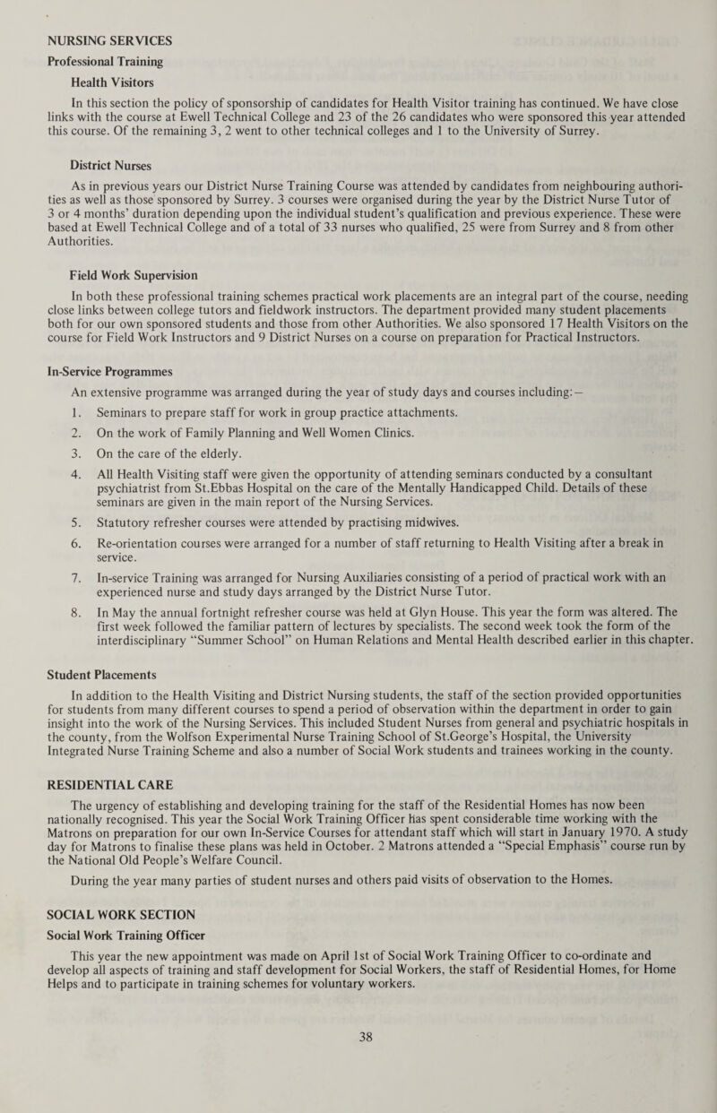 Special Inspections and Re-examinations Although the selective system of inspection described above makes free use of medical officers’ time and encour¬ ages the putting forward of children as necessary at any time in their school career, that is not to say that this is not already done to a certain extent under the present system. Table B shows that 4,811 children were seen at special request during 1969, and the details of the defects found are given in Table D. 34.4% of these children required treatment. Apart from special inspections, a number of children with defects requiring observation are followed up at inter¬ vals varying according to their individual requirements. A total of 6,827 such re-examinations was carried out during the year. Eye Diseases, Defective Vision and Squint An improved form of vision testing by means of a self-contained portable vision screener was used on a trial basis in the South Eastern Division of the County during the year. The machine was mainly used to test the vision of 13 year old pupils in Secondary Schools. Although in the past a number of School Nurses have been using the machine for this purpose, there is now only one visiting all the Secondary Schools in the Division. The main advantage of using the machine as distinct from the test card is that it avoids all the difficulties of having to obtain the necessary distance between the test card and the child, and there is no difficulty in the matter of lighting. It would be quicker to use if a plain vision test only were undertaken, however colour vision and near vision were also tested in the trial. • The machine was also used to test the vision of pupils at a Special School for the Educationally Sub-normal, and at Infant Schools. The Health Visitors undertaking these tests found it quicker and more efficient than the usual test card. Throughout the remainder of the County routine methods of vision testing were carried out at the time of routine medical inspections and also at 13 years. Children with visual defects are followed up regularly by School Medical Officers as re-examinations and 1,222 children were seen as special cases. 8,326 children were referred to Eye Clinics (Table E (a)). Defects of the Nose and Throat This group continues to provide one of the largest individual groups of defects referred for treatment from rou¬ tine medical inspections. 858 cases were referred during 1969. A further 48 cases were referred from among children specially examined. The majority of these children were in the younger age groups (Table E (b)). Defects of the Ears including Hearing The number of children requiring treatment of otitis media in 1969 fell slightly to 105 as opposed to 138 in 1968. Over the past five years the figure has remained steadily in this region, indicating the need for continued watchfulness and careful treatment of this complaint which, when inadequately treated still constitutes a cause of defective hearing in school children. 254 children were considered to need treatment on account of defective hearing at routine inspection and a further 75 at special inspection. The majority of these were younger children whose hearing defect was associated with nose and throat conditions requiring treatment. Table G gives the result of audiometric testing of children, which is carried out as a routine on children of six years of age and as necessary at other times. Personal Hygiene Health visitors inspected a total of 31,014 individual pupils for verminous conditions during the year, and 332 were found to be infested. These children mainly represent the hard core from unsatisfactory home backgrounds where infestation of the family is a perennial problem in spite of all efforts made by the health visitors. Inspection in schools is on a selective basis, the combined knowledge of health visitors and the schools themselves formulating the policy for each individual school. Use of Nursing Staff in School Health Service The following tables show the work carried out by Health Visitors and part-time school nurses during 1969 compared with the previous year: — Health Visitors Fixed Appointments in 1969 (Comparative figures for 1968 in brackets) Preparation for Medical Inspection Medical Inspection General Medical Clinic Hygiene Teaching Other Sessions Total 834 [891] 1,463 [1,463] 201 [277] 198 [178] 517 519 [430] [531] 3,732 [3,770]