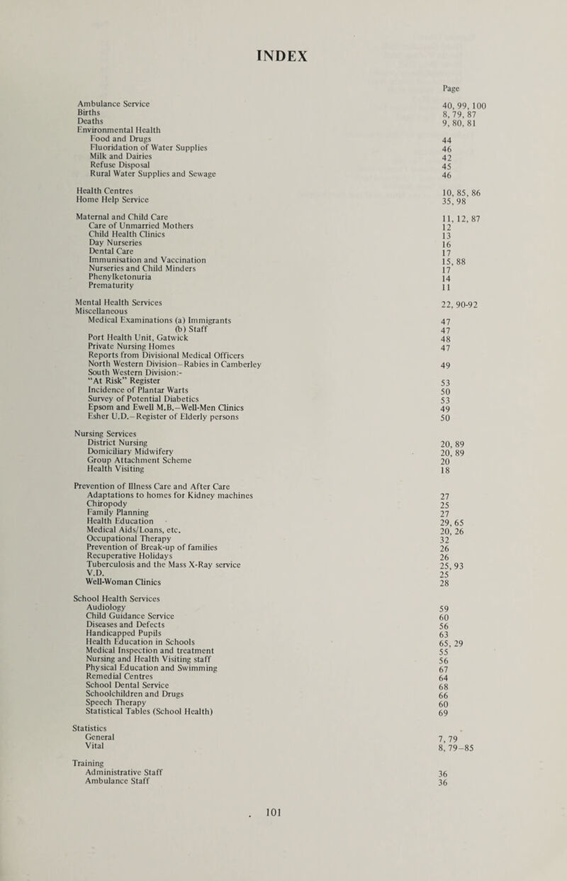 The number of children examined at routine school inspections was 88,566 and 12,939 were first inspected at clinics making a total of 101,505. In addition 8,678 were re-inspected at schools or clinics. Fillings in permanent teeth numbered 33,105 and in deciduous teeth 20,417, a total of 53,522. The number of permanent teeth extracted was 2,729 and deciduous teeth 8,365. Statistical information is given in table F and details of work undertaken in dental health education are given under Promotion of Health. STATISTICAL TABLES - AS SUBMITTED TO THE DEPARTMENT OF EDUCATION AND SCIENCE. Medical inspection of pupils attending maintained Primary and Secondary schools (including Nursery and Special schools). Table A - PERIODIC MEDICAL INSPECTIONS Age Groups inspected (By year of Birth) No. of Pupils who have received a full medical examination PHYSICAL CONDITION OF PUPILS INSPECTED No. of Pupils found not to Pupils found to require treatment (excluding dental diseases and infestation with vermin) Satisfactory Unsatisfactory medical examination for defective vision (excluding squint) for any other condition recorded at Part II Total individual pupils No. No. 0) (2) (3) (4) (5) (6) (7) (8) 1965 and later 274 274 - - 7 20 25 1964 8,619 8,591 28 - 283 821 993 1963 5,513 5,491 22 - 253 600 761 1962 1,007 995 12 - 48 139 176 1961 9,031 9,007 24 - 546 900 1,357 1960 1,826 1,818 8 - 136 240 350 1959 572 572 - - 35 84 107 1958 3,055 3,040 15 - 291 358 594 1957 6,457 6,437 20 - 619 689 1,180 1956 2,999 2,991 8 - 344 251 555 1955 3,459 3,455 4 - 417 279 665 1954 and earlier 8,467 8,435 32 - 1,064 778 1,621 TOTAL 51,279 51,106 173 - 4,043 5,159 8,384 Column (3) total as a percentage of Column (2) total 99.63% Column (4) total as a percentage of Column (2) total .37% Table B - OTHER INSPECTIONS Number of Special Inspections 4,811 Number of re-inspections ... 6,827 Total. 11,638 Table C - INFESTATION WITH VERMIN (a) Total number of individual examinations of pupils in schools by school nurses or other authorised persons 31,014 (b) Total number of individual pupils found to be infested... 332 (c) Number of individual pupils in respect of whom cleansing notices were issued (Section 54(2), Education Act, 1944) 16 (d) Number of individual pupils in respect of whom cleansing orders were issued (Section 54(3), Education Act, 1944) . 4 69