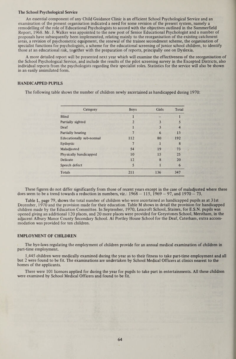 CHAPTER FOURTEEN - TABLES HEALTH AND WELFARE SERVICES Table 1 Population of each Sanitary District at the censuses of 1951 and 1961, and the Registrar-General’s mid-year estimates for 1969 and 1970: — DISTRICTS Area in Acres. 31.3.1970 Census Population Registrar-General’s Estimates of Mid-year populations. 1951 1961 1969 1970 1. M. B. and Urban Banstead 14,231 33,529 41,559 44,790 44,290 2. Caterham and Warlingham 8,233 31,293 34,869 37,760 37,730 3. Chertsey 9,983 30,852 40,390 45,250 45,340 4. Dorking 9,511 20,252 22,604 22,850 22,680 5. Egham 9,350 24,690 30,571 30,800 30,730 6. Epsom and Ewell 8,427 68,055 71,159 72,190 71,700 7. Esher 14,846 51,432 60,610 63,190 63,340 8. Farnham 9,039 23,928 26,934 30,150 30,090 9. Frimley and Camberley 7,768 20,386 28,552 42,600 43,350 10. Godaiming 2,393 14,244 15,780 18,230 18,360 11. Guildford 7,322 48,048 53,976 55,890 56,850 12. Haslemere 5,751 12,003 12,523 13,560 13,490 13. Leatherhead 11,187 27,206 35,582 39,200 39,110 14. Reigate 10,255 42,248 53,751 57,830 57,820 15. Staines 8,271 39,995 49,259 56,610 56,850 16. Sunbury 5,609 23,394 33,403 40,120 40,250 17. Walton and Weybridge 9,049 38,112 45,510 52,530 52,930 18. Woking 15,712 47,596 67,519 78,180 80,240 Total 166,937 597,263 724,551 801,730 805,150 1. Rural Bag shot 16,083 14,109 16,180 19,980 20,620 2. Dorking and Horley 53,943 25,832 31,710 33,910 33,790 3. Godstone 53,517 32,823 40,225 45,000 44,960 4. Guildford 59,644 44,936 54,888 62,650 62,330 5. Hambledon 68,175 31,851 34,524 38,870 38,940 Total 251,362 149,551 177,527 200,410 200,640 Administrative County 418,299 746,814 902,078 1,002,140 1,005,790 The figures given by the Registrar-General express the populations for the 1951 Census as they would have appeared if the area boundaries at that time were the same as they are at present. Note: The Guildford Rural District forms part of three divisional areas and the following local estimates have been made to apportion the area’s total figures. Divisions Population — Mid-1970 North-Western 10,695 South-Eastern 1,075 South-Western 50,560 62,330 A summary of the current population statistics of each divisional area is given below (Epsom and Ewell, Esher and Woking Excepted Districts are shown in the table above) Divisions Population - Mid-1970 Northern North-Western South-Eastern South-Western 97,100 203,665 242,345 247,400