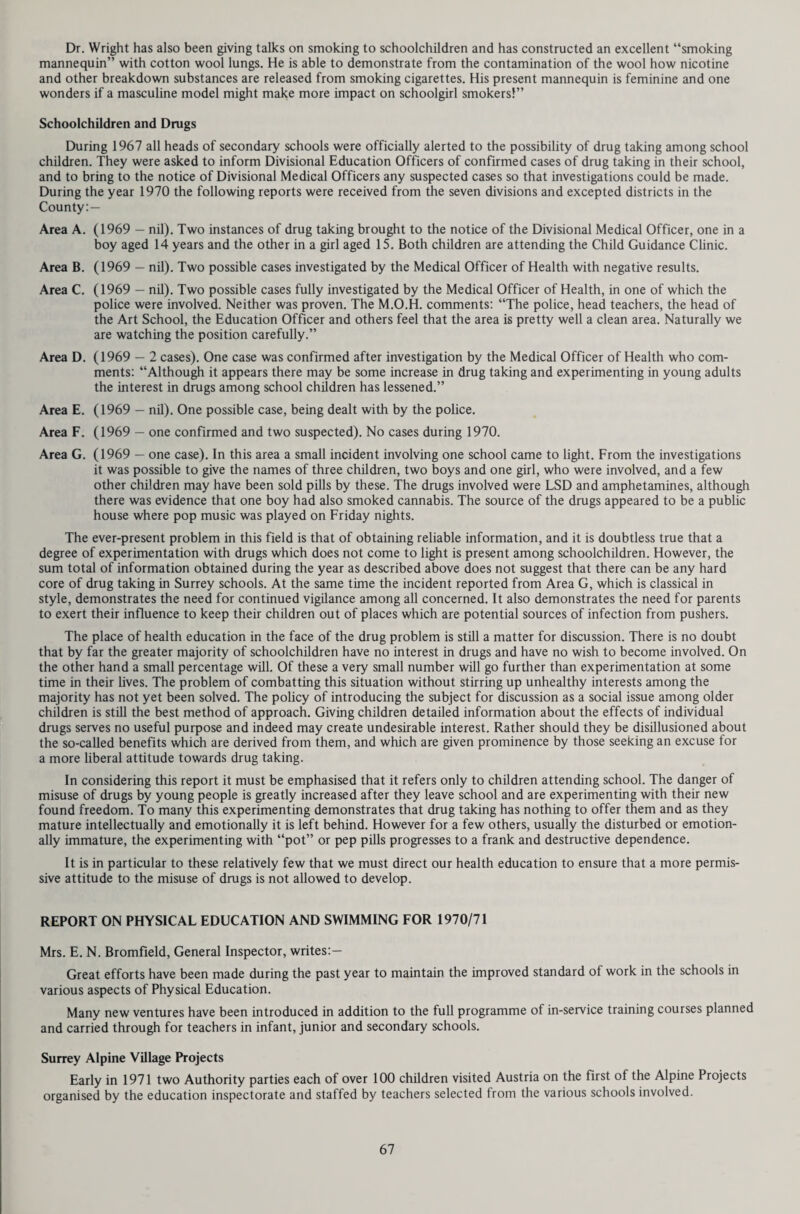 Table 5 - NOTIFICATIONS OF INFECTIOUS DISEASES, 1970 Number of cases notified. Acute encephalitis Infective 2 Post infective 2 Acute Meningitis 19 Acute Poliomyelitis Paralytic 0 Non. paralytic 0 Anthrax 0 Cholera 0 Diptheria 2 Dysentry 265 Food Poisoning 138 Infective Jaundice 129 Malaria 4 Leptospirosis 0 Measles 3,024 Ophthalmia neonatorum 3 Paratyphoid Fever 1 Number of cases notified. Plague 0 Relapsing Fever 0 Scarlet Fever 142 Smallpox 0 Tetanus 0 Tuberculosis Pulmonary 110 Non-pulmonary 21 Typhoid Fever 5 Typhus Fever 0 Whooping Cough 89 Yellow Fever 0 Deaths from Infectious Diseases, 1970 Measles 1 Meningococcal infection 4 Influenza 137 Tuberculosis of the respiratory system 18 Other Tuberculosis 4 Table 6 - NEW BUILDINGS TAKEN INTO USE, 1970 Project Purpose Total Cost * Date Taken into Use Glendale, Ambleside Avenue, Walton-on-Thames Home for the Elderly £ 144,287 April, 1970 Orchard Court, East Grinstead Road, Lingfield. Home for the Elderly 142,556 May,1970 The Summers, High Street, West Molesey. Home for the Handicapped 175,287 July, 1970 Bradshaigh, 15 Gong Hill Drive, Farnham. House for Matron by extending Bradshaigh 8,210 December, 1970 Rylston, Oatlands Drive, Weybridge. House for Matron 6,380 February, 1970 Merstham, Bletchingley Road. Health Centre (Ext. to clinic) and 4 nurses’ flats 43,973 June, 1970 Walton-on-Thames, Rodney Road. Health Centre 109,817 July, 1970 Chertsey, Stepgates. Health Centre 91,414 November, 1970 Addlestone, Crouch Oak Lane. 4 Nurses’ flats 30,120 April, 1970 Woking, St. Johns. Health Centre 72,000 October, 1970 Woking, Chobham Road. 4 Nurses’ flats 13,700 May,1970 Walton-on-Thames, Hersham Road. Ambulance Sub-Station 34,357 December, 1970 Merrow, Boxgrove Road. 3 Nurses’ flats TOTAL 16,150 888,251 March, 1970 * Includes cost of building works, furniture and equipment and where applicable the cost of the site.