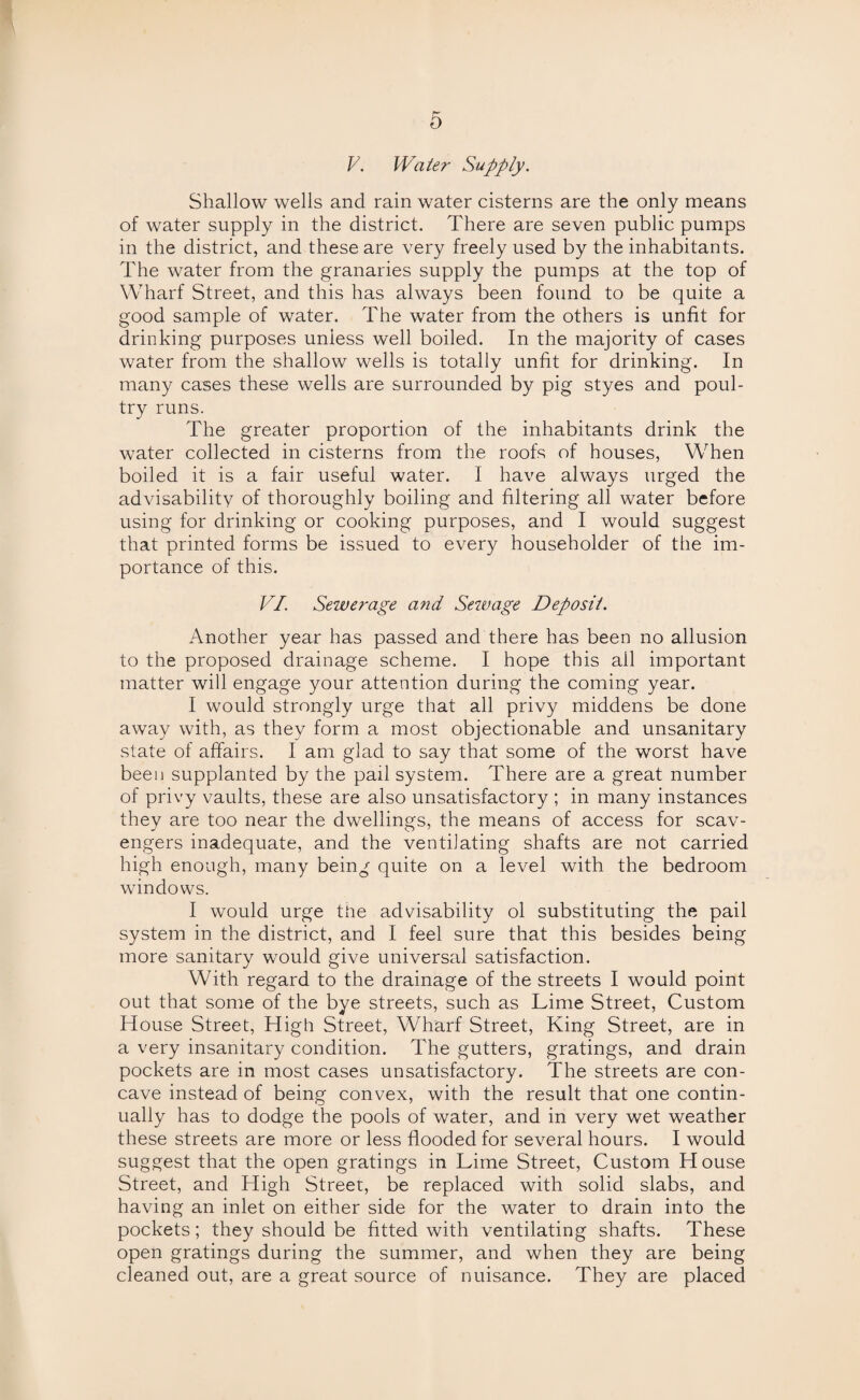 V. Water Supply. Shallow wells and rain water cisterns are the only means of water supply in the district. There are seven public pumps in the district, and these are very freely used by the inhabitants. The water from the granaries supply the pumps at the top of Wharf Street, and this has always been found to be quite a good sample of water. The water from the others is unfit for drinking purposes unless well boiled. In the majority of cases water from the shallow wells is totally unfit for drinking. In many cases these wells are surrounded by pig styes and poul¬ try runs. The greater proportion of the inhabitants drink the water collected in cisterns from the roofs of houses, When boiled it is a fair useful water. I have always urged the advisability of thoroughly boiling and filtering all water before using for drinking or cooking purposes, and I would suggest that printed forms be issued to every householder of the im¬ portance of this. VI. Sewerage and Sewage Deposit. Another year has passed and there has been no allusion to the proposed drainage scheme. I hope this all important matter will engage your attention during the coming year. I would strongly urge that all privy middens be done away with, as they form a most objectionable and unsanitary state of affairs. I am glad to say that some of the worst have been supplanted by the pail system. There are a great number of privy vaults, these are also unsatisfactory ; in many instances they are too near the dwellings, the means of access for scav¬ engers inadequate, and the ventilating shafts are not carried high enough, many being quite on a level with the bedroom windows. I would urge the advisability ol substituting the pail system in the district, and I feel sure that this besides being more sanitary would give universal satisfaction. With regard to the drainage of the streets I would point out that some of the bye streets, such as Lime Street, Custom House Street, High Street, Wharf Street, King Street, are in a very insanitary condition. The gutters, gratings, and drain pockets are in most cases unsatisfactory. The streets are con¬ cave instead of being convex, with the result that one contin¬ ually has to dodge the pools of water, and in very wet weather these streets are more or less flooded for several hours. I would suggest that the open gratings in Lime Street, Custom House Street, and High Street, be replaced with solid slabs, and having an inlet on either side for the water to drain into the pockets; they should be fitted with ventilating shafts. These open gratings during the summer, and when they are being cleaned out, are a great source of nuisance. They are placed