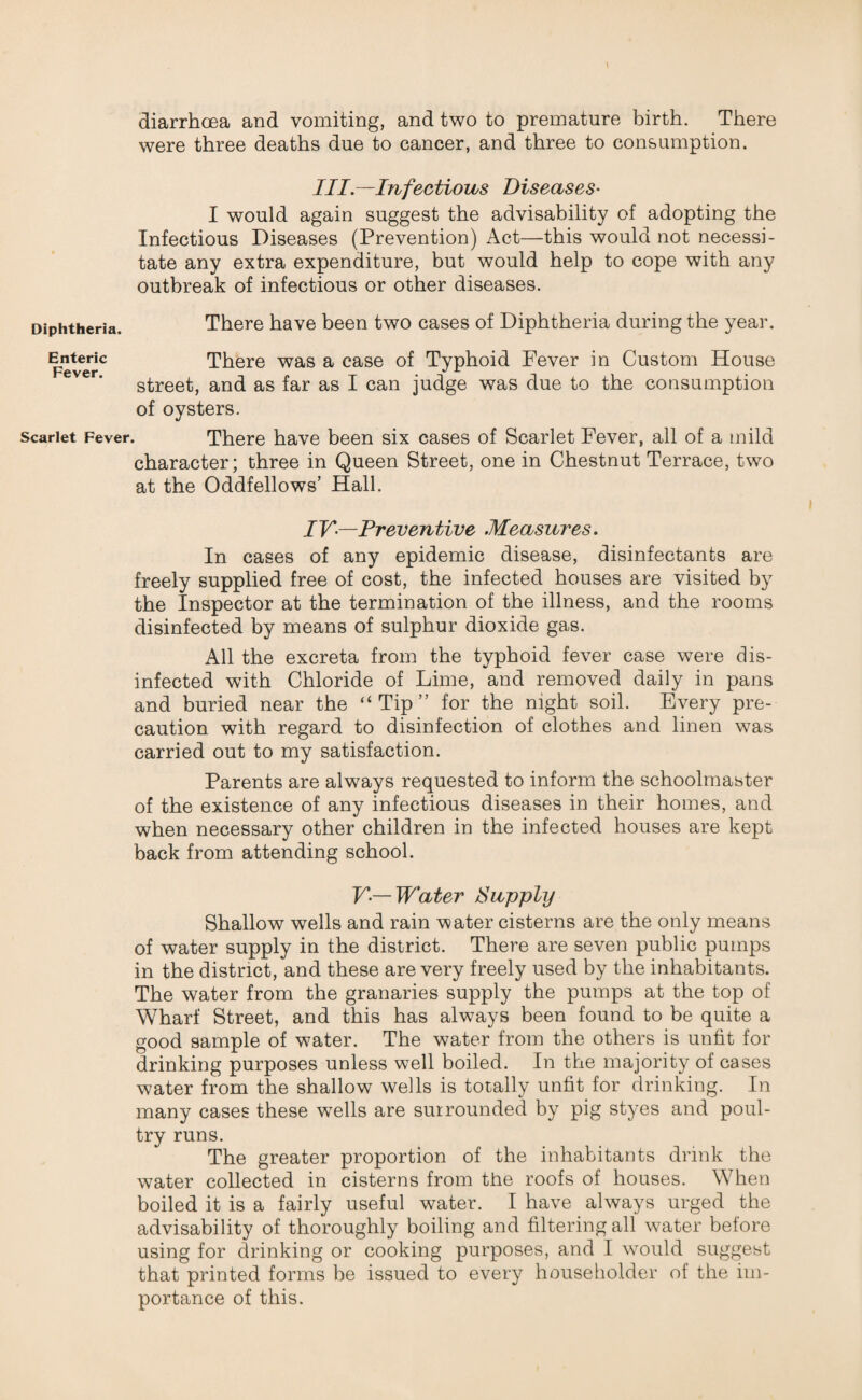 \ diarrhoea and vomiting, and two to premature birth. There were three deaths due to cancer, and three to consumption. Ill—Infectious Diseases' I would again suggest the advisability of adopting the Infectious Diseases (Prevention) Act—this would not necessi¬ tate any extra expenditure, but would help to cope with any outbreak of infectious or other diseases. Diphtheria. There have been two cases of Diphtheria during the year. Enteric There was a case of Typhoid Fever in Custom House street, and as far as I can judge was due to the consumption of oysters. Scarlet Fever. There have been six cases of Scarlet Fever, all of a mild character; three in Queen Street, one in Chestnut Terrace, two at the Oddfellows’ Hall. IV—Preventive Measures. In cases of any epidemic disease, disinfectants are freely supplied free of cost, the infected houses are visited by the Inspector at the termination of the illness, and the rooms disinfected by means of sulphur dioxide gas. All the excreta from the typhoid fever case were dis¬ infected with Chloride of Lime, and removed daily in pans and buried near the “Tip” for the night soil. Every pre¬ caution with regard to disinfection of clothes and linen was carried out to my satisfaction. Parents are always requested to inform the schoolmaster of the existence of any infectious diseases in their homes, and when necessary other children in the infected houses are kept back from attending school. V— Water Supply Shallow wells and rain water cisterns are the only means of water supply in the district. There are seven public pumps in the district, and these are very freely used by the inhabitants. The water from the granaries supply the pumps at the top of Wharf Street, and this has always been found to be quite a good sample of water. The water from the others is unfit for drinking purposes unless well boiled. In the majority of cases water from the shallow wells is totally unfit for drinking. In many cases these wells are surrounded by pig styes and poul¬ try runs. The greater proportion of the inhabitants drink the water collected in cisterns from the roofs of houses. When boiled it is a fairly useful water. I have always urged the advisability of thoroughly boiling and filtering all water before using for drinking or cooking purposes, and I would suggest that printed forms be issued to every householder of the im¬ portance of this.