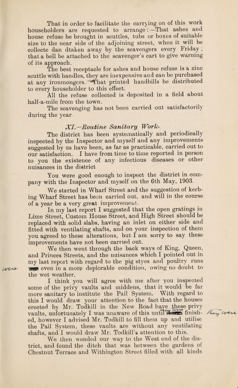That in order to facilitate the carrying on of this work householders are requested to arrange :—That ashes and house refuse be brought in scuttles, tubs or boxes of suitable size to the near side of the adjoining street, when it will be collecte dan dtaken away by the scavengers every Friday ; that a bell be attached to the scavenger’s cart to give warning of its approach. The best receptacle for ashes and house refuse is a zinc scuttle with handles, they are inexpensive and can be purchased at any ironmongers. 'That printed handbills be distributed to every householder to this effect. All the refuse collected is deposited in a field about half-a-mile from the town. The scavenging has not been carried out satisfactorily during the year. XI — Routine Sanitary Work- The district has been systematically and periodically inspected by the Inspector and myself and any improvements suggested by us have been, as far as practicable, carried out to our satisfaction. I have from time to time reported in person to you the existence of any infectious diseases or other nuisances in the district You were good enough to inspect the district in com¬ pany with the Inspector and myself on the 6th May, 1903. We started in Wharf Street and the suggestion of kerb- ing Wharf Street has been carried out, and will in the course of a year be a very great improvement. In my last report I suggested that the open gratings in Lime Street, Custom House Street, and High Street should be replaced with solid slabs, having an inlet on either side and fitted with ventilating shafts, and on your inspection of them you agreed to these alterations, but I am sorry to say these improvements have not been carried out. We then went through the back ways of King, Queen, and Princes Streets, and the nuisances which I pointed out in my last report with regard to the pig styes and poultry runs wep even in a more deplorable condition, owing no doubt to the wet weather, I think you will agree with me after you inspected some of the privy vaults and middens, that it would be far more sanitary to institute the Pail System. With regard to this I would draw your attention to the fact that the houses erected by Mr. Todkill in the New Eoad have ^Imse privy vaults, unfortunately I was unaware of this untinafcwss finish- ed, however I advised Mr. Todkill to fill them up and utilise the Pail System, these vaults are without any ventilating shafts, and I would draw Mr. Todkill’s attention to this. We then wended our way to the West end of the dis¬ trict, and found the ditch that was between the gardens of Chestnut Terrace and Withington Street filled with all kinds i