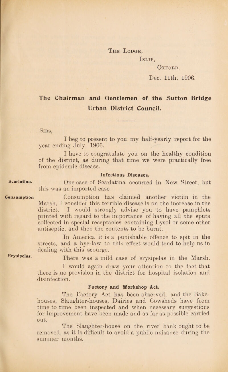 Scarlatina. Consumption Erysipelas. The Lodge, Islip, Oxford. Dec. 11th, 1906. The Chairman and Gentlemen of the Sutton Bridge Urban District Council. Sms, I beg to present to yon my half-yearly report for the year ending July, 1906. I have to congratulate you on the healthy condition of the district, as during that time we were practically free from epidemic disease. Infectious Diseases. One case of Scarlatina occurred in New Street, but this was an imported case Consumption has claimed another victim in the Marsh, I consider this terrible disease is on the increase in the district. I would strongly advise you to have pamphlets printed with regard to the importance of having all the sputa collected in special receptacles containing Lysol or some other antiseptic, and then the contents to be burnt. In America it is a punishable offence to spit in the streets, and a bye-law to this effect would tend to help us in dealing with this scourge. There was a mild case of erysipelas in the Marsh. I would again draw your attention to the fact that there is no provision in the district for hospital isolation and disinfection. Factory and Workshop Act. The Factory Act has been observed, and the Bake¬ houses, Slaughter-houses, Dairies and Cowsheds have from time to time been inspected' and when necessary suggestions for improvement have been made and as far as possible carried out. The Slaughter-house on the river bank ought to be removed, as it is difficult to avoid a public nuisance during the summer months.