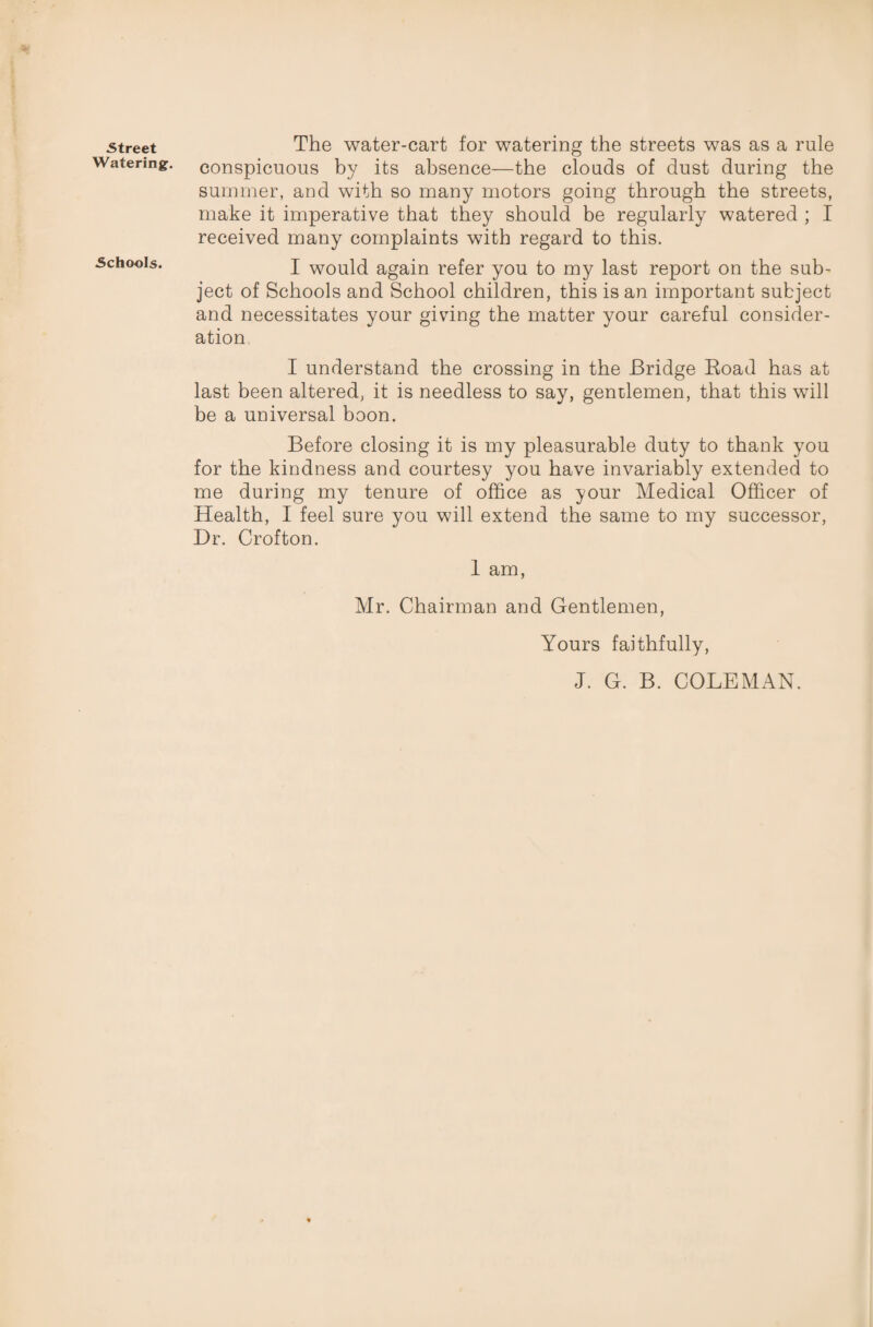 Street Watering. Schools. The water-cart for watering the streets was as a rule conspicuous by its absence—the clouds of dust during the summer, and with so many motors going through the streets, make it imperative that they should be regularly watered ; I received many complaints with regard to this. I would again refer you to my last report on the sub¬ ject of Schools and School children, this is an important subject and necessitates your giving the matter your careful consider¬ ation I understand the crossing in the Bridge Road has at last been altered, it is needless to say, gentlemen, that this will be a universal boon. Before closing it is my pleasurable duty to thank you for the kindness and courtesy you have invariably extended to me during my tenure of office as your Medical Officer of Health, I feel sure you will extend the same to my successor, Hr. Crofton. 1 am, Mr. Chairman and Gentlemen, Yours faithfully, J. G. B. COLEMAN.