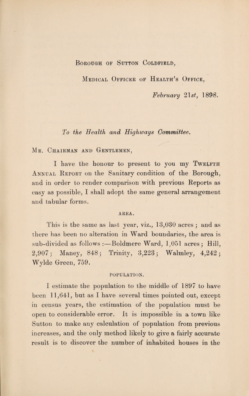 Borough of Sutton Coldfield, Medical Officer of Health's Office, February 21 st, 1898. To the Health and Highways Committee. Mr. Chairman and Gentlemen, I have the honour to present to you my Twelfth Annual Report on the Sanitary condition of the Borough, and in order to render comparison with previous Reports as easy as possible, I shall adopt the same general arrangement and tabular forms. AREA. This is the same as last year, viz., 18,080 acres ; and as there has been no alteration in Ward boundaries, the area is sub-divided as follows :—Boldmere Ward, 1,051 acres; Hill, 2,907 ; Maney, 848; Trinity, 3,223; Walmley, 4,242 ; Wylde Green, 759. POPULATION. I estimate the population to the middle of 1897 to have been 11,641, but as I have several times pointed out, except in census years, the estimation of the population must be open to considerable error. It is impossible in a town like Sutton to make any calculation of population from previous increases, and the only method likely to give a fairly accurate result is to discover the number of inhabited houses in the