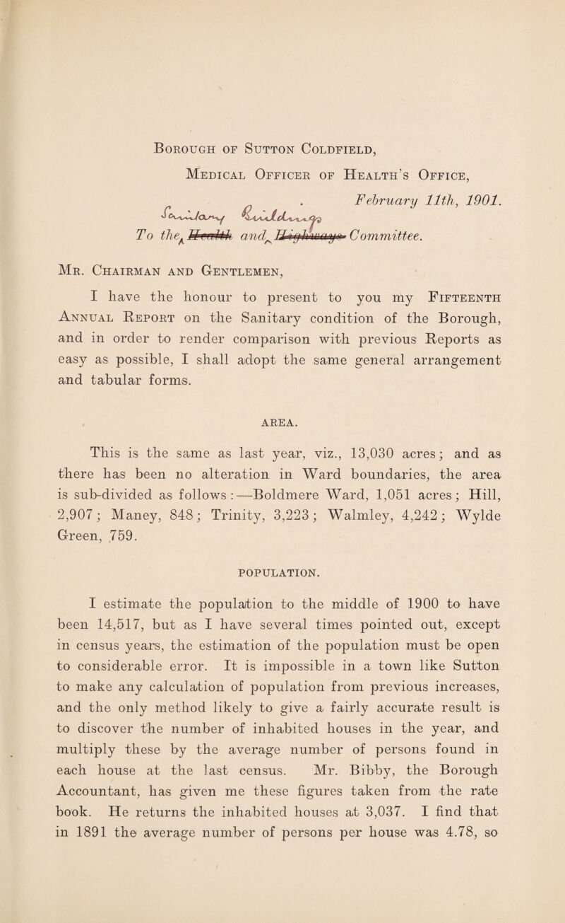 Borough of Sutton Coldfield, Medical Officer of Health’s Office, February 11th, 1901. To the. ThwMi and A A Committee. Mr. Chairman and Gentlemen, I have the honour to present to you my Fifteenth Annual Report on the Sanitary condition of the Borough, and in order to render comparison with previous Reports as easy as possible, I shall adopt the same general arrangement and tabular forms. AREA. This is the same as last year, viz., 13,030 acres; and as there has been no alteration in Ward boundaries, the area is sub-divided as follows:—Boldmere Ward, 1,051 acres; Hill, 2,907; Maney, 848; Trinity, 3,223 ; Walmley, 4,242; Wylde Green, 759. POPULATION. I estimate the population to the middle of 1900 to have been 14,517, but as I have several times pointed out, except in census years, the estimation of the population must be open to considerable error. It is impossible in a town like Sutton to make any calculation of population from previous increases, and the only method likely to give a> fairly accurate result is to discover the number of inhabited houses in the year, and multiply these by the average number of persons found in each house at the last census. Mr. Bibby, the Borough Accountant, has given me these figures taken from the rate book. He returns the inhabited houses at 3,037. I find that in 1891 the average number of persons per house was 4.78, so