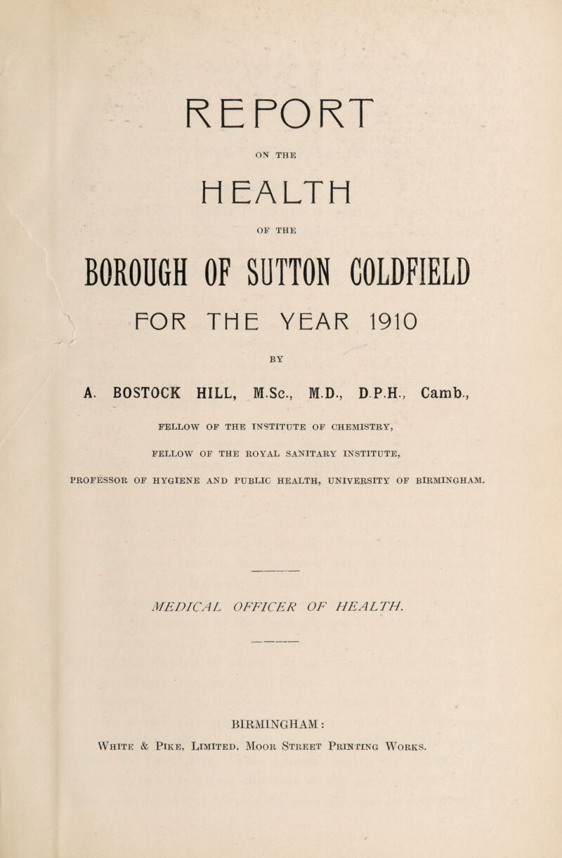 REPORT ON THE HEALTH OF THE BOROUGH OF SUTTON COLDFIELD FOR THE YEAR 1910 BY A. BOSTOCK HILL, M.Sc., M.D., D P.H., Camb, FELLOW OF THE INSTITUTE OF CHEMISTRY, FELLOW OF THE ROYAL SANITARY INSTITUTE, PROFESSOR OF HYGIENE AND PUBLIC HEALTH, UNIVERSITY OF BIRMINGHAM. MEDICAL OFFICER OF HEALTH. BIRMINGHAM: White & Pike, Limited, Moor Street Printing Works.