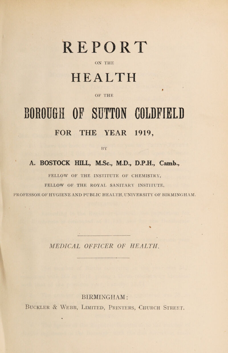 REPORT ON THE HEALTH OF THE BOROUGH OF SUTTON COLDFIELD FOR THE YEAR 1919, BY A. BOSTOCK HILL, M.Sc., M.D., DP.H., Camb., FELLOW OF THE INSTITUTE OF CHEMISTRY, FELLOW OF THE ROYAL SANITARY INSTITUTE, PROFESSOR OF HYGIENE AND PUBLIC HEALTH, UNIVERSITY OF BIRMINGHAM. MEDICAL OFFICER OF HEALTH. BIRMINGHAM: Buckler & Webb, Limited, Printers, Church Street.