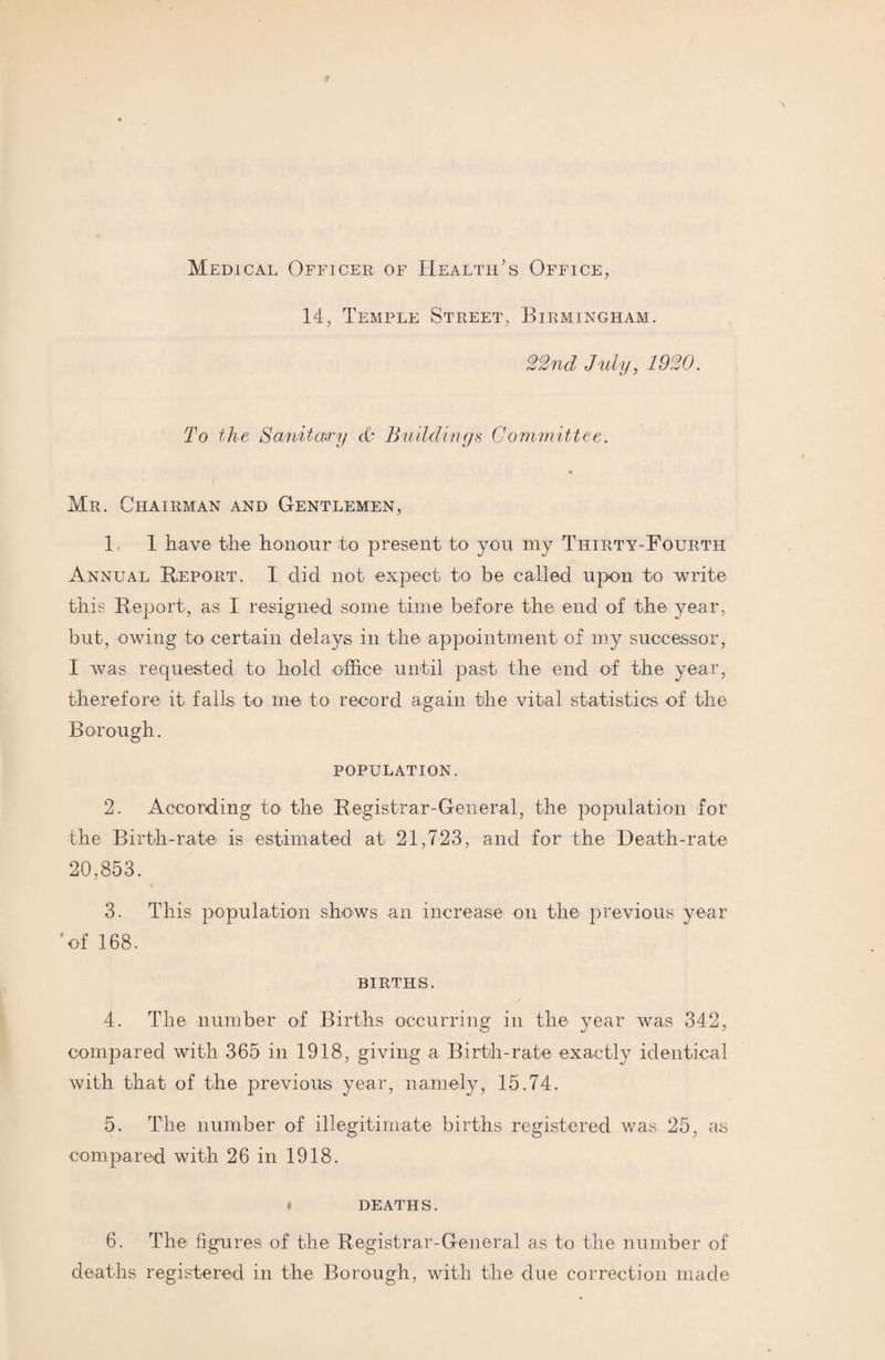 Medical Officer of Health’s Office, 14, Temple Street, Birmingham. 22nd July, 1920. To the Sanitary cfc Buildings Committee. Mr. Chairman and Gentlemen, 1. 1 have the honour to present to you my Thirty-Fourth Annual Report. I did not expect to be called upon to write this Report, as I resigned some time before the end of the year, but, owing to certain delays in the appointment of my successor, I was requested to hold office until past the end of the year, therefore it falls to me to record again the vital statistics of the Borough. POPULATION. 2. According to the Registrar-General, the population for the Birth-rate is estimated at 21,723, and for the Death-rate 20,853. 3. This population shows an increase on the previous year 'of 168. BIRTHS. 4. The number of Births occurring in the year was 342, compared with 365 in 1918, giving a Birth-rate exactly identical with that of the previous year, namely, 15.74. 5. The number of illegitimate births registered was 25, as compared with 26 in 1918. i DEATHS. 6. The figures of the Registrar-General as to the number of deaths registered in the Borough, with the due correction made