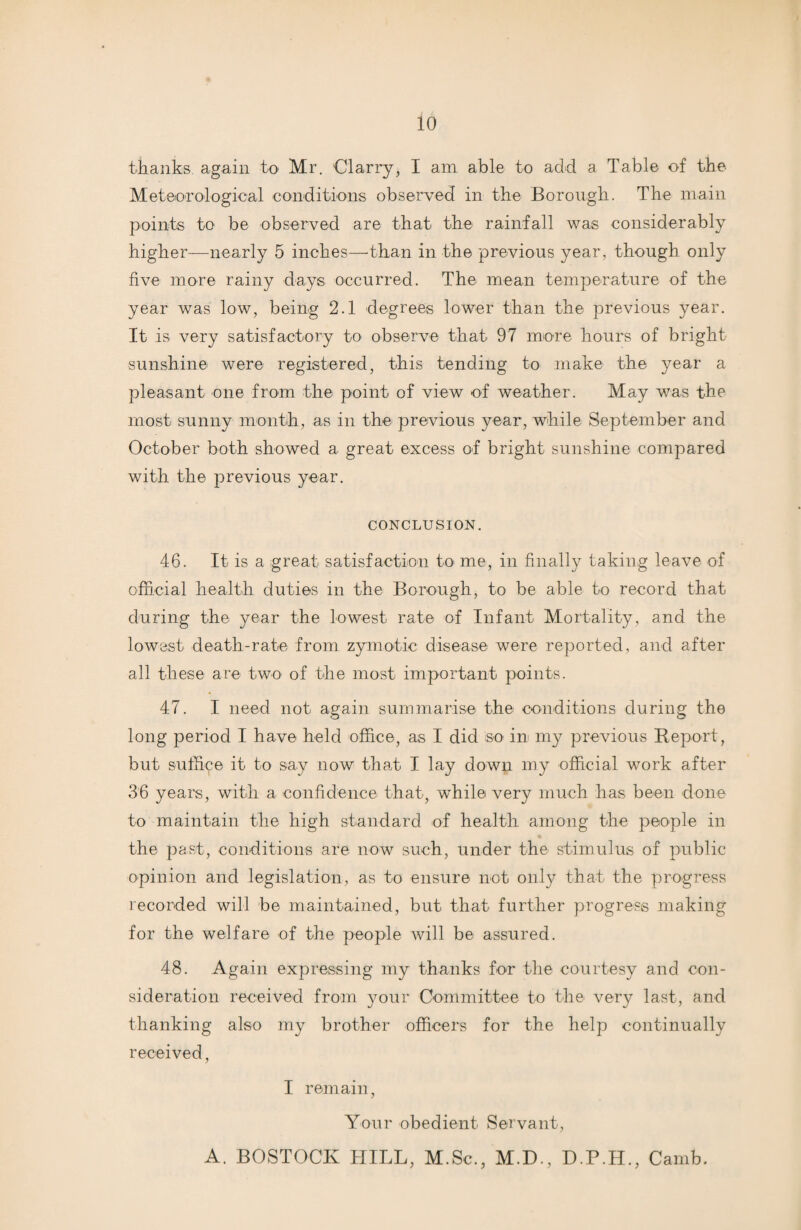 thanks again to Mr. Olarry, I am able to acid a Table of the Meteorological conditions observed in the Borough. The main points to be observed are that the rainfall was considerably higher—nearly 5 inches—than in the previous year, though only five more rainy days occurred. The mean temperature of the year was low, being 2.1 degrees lower than the previous year. It is very satisfactory to observe that- 97 more hours of bright sunshine were registered, this tending to make the year a pleasant one from the point of view of weather. May was the most sunny month, as in the previous year, while September and October both showed a great excess of bright sunshine compared with the previous year. CONCLUSION. 46. It is a great satisfaction to me, in finally taking leave of official health duties in the Borough, to be able to record that during the year the lowest rate of Infant Mortality, and the lowest death-rate from zymotic disease were reported, and after all these are two of the most important points. 47. I need not again summarise the conditions during the long period I have held office, as I did so in my previous Report, but suffice it to say now that I lay down my official work after 36 years, with a confidence that, while very much has been done to maintain the high standard of health among the people in the past, conditions are now such, under the stimulus of public opinion and legislation, as to ensure not only that the progress recorded will be maintained, but that further progress making for the welfare of the people will be assured. 48. Again expressing my thanks for the courtesy and con¬ sideration received from your Committee to the very last, and thanking also my brother officers for the help continually received, I remain, Your obedient Servant, A. BOSTOCK HILL, M.Sc., M.D., D.P.H., Camb.