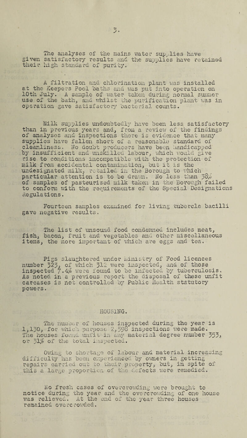 The analyses of the mains water supplies have given satisfactory results ana the supplies have retained their high standard of purity. A filtration and chlorination plant was installed at the Keepers Pool baths and was put into operation on 10th July. A sample of water taken during normal summer use of the bath, and whilst the purification plant was in operation gave satisfactory bacterial counts. Milk supplies undoubtedly have been less, satisfactory than in previous years and, from a review of the findings of analyses and inspections there is evidence that many supplies have fallen short of a reasonable standard of cleanliness, No doubt producers have been handicapped by insufficient and unskilled labour, which would give rise to conditions incompatible with the protection of milk from accidental contamination, but it is the undesignated milk, retailed in the Borough to which' particular attention is to be drawn. No less than p3h of samples of pasteurised milk taken in the Borough failed to conform with the requirements of the Special Designations Regulations. Fourteen samples examined for living tubercle bacilli gave negative results. The list of unsound food condemned includes meat, fish, bacon, fruit and vegetables and other miscellaneous items, the more important of which are eggs and tea. Pigs slaughtered under ministry of Food licences number J2p, of which >12 were inspected, and of those inspected 7-d/o were found to bo infected by tuberculosis. As noted in a previous report the disposal of these unfit carcases is nob controlled by Public Health statutory powers. HOUSING. The number of houses inspected during the year is 1,150, for which purpose 2,593 inspections were made. The houses found unfit in any material degree number or 51$ of the total inspected. Owing to shortage of labour and material increasin difficulty has boon experienced by owners in getting repairs carried out to their property, but, in spite of this a large proportion of the defects were remedied. r? O No fresh cases of overcrowding were brought to notice during the year and the overcrowding of one house was relieved. At the end of the year three houses remained ovo rc rowded.