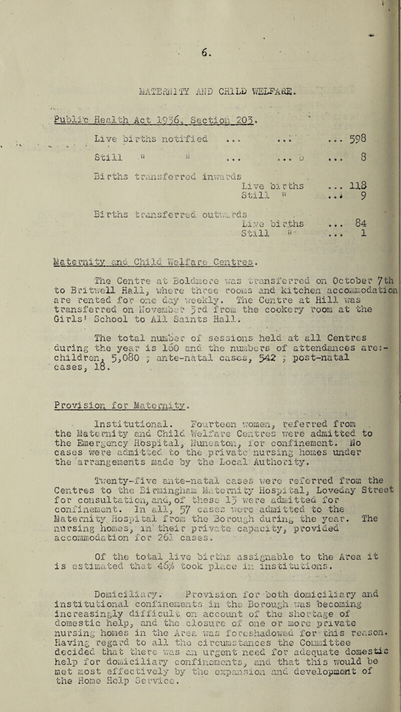 MATEdNlTY Al'ID CHILD ViELFA'fiE. Public Health Act 19S6,, Section 205 * Live births notified ... ... *.• ‘ ' » Still n n ... ... b Births transferred inwards Live births Still rt Births transferred outwards Live births Still !i • . 598 . 8 . 118 * 9 84 1 Maternity and Child Belfare Celitres . The Centre to Britwell Hall was transferred on October 7th rooiiis and kitchen accommodation The Centre at Hill was transferred on November 3rd from the cookery room at the Girls? School to All Saints Hall. at Boldine re where three are rented for one day weekly. The total number of sessions held at all Centres during the year is loO and the numbers of attendances are: children, 5,080 ; ante-natal cases, 542 ; post-natal cases, lo. Provision for Maternity. Institutional. Fourteen women, referred from the Maternity and Child Welfare Centres were admitted the Emergency Hbspital, Nuneaton, for confinement. No cases were admitted to the private, nursing homes under the 'arrangements made by the Local Authority. to Twenty-five ante-natal cases were referred from the Centres to the Birmingham Maternity Hospital, Loveday Street for consultation, and, of these lp were admitted for confinement. In all, 57 cases were admitted to the Maternity Hospital from the Borough during the year. The nursing homes, in' their private capacity, provided accommodation for 261 cases. i s Of the total live births estimated that 4S'/o took plac assignable to the Area e in institutions. it Domiciliary. Provision for -both domiciliary and institutional confinements in the Borough was becoming increasingly difficult on account of the shortage of domestic help, and the closure of one or more private nursing homes in the Area foreshadowed for this reason. Having regard to all the circumstances the Committee decided that there was an urgent need for adequate domestic help for domiciliary confinements, and that this would be met most effectively by the expansion and development of the Home Help Service.