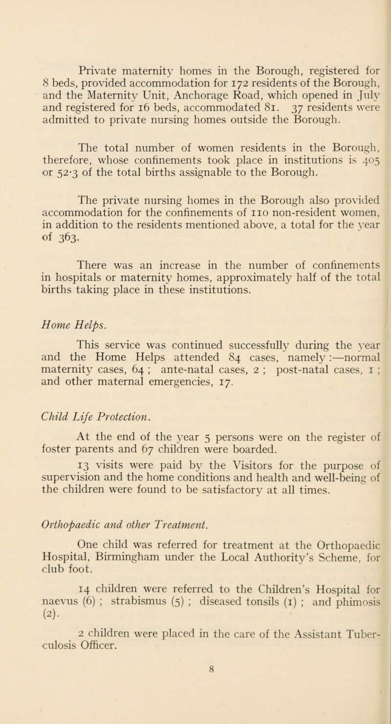 Nursing Homes. During the year under review one application for registration was received and granted, and one home was temporarily closed owing to lack of staff. At the end of the year 4 persons remained on the register in respect of 3 nursing homes, and 1 maternity home, providing bed accommodation for 24 medical and surgical cases and 24 maternity cases. 10 visits of inspection were made during the year, and having regard to difficulties arising out of shortage of nursing and domestic staff, management of the homes has been entirely satisfactory. Sanitary Circumstances of the Area. Infectious Diseases. Cases removed to Hospital :— Scarlet Fever. 13 Diphtheria . 6 Whooping Cough . 1 Cerebro Spinal Fever . 1 Typhoid . 2 Dvsenterv . 1 Erysipelas . 2 Poliomyelitis . 2 Bedding stoved or destroyed. 32 Houses disinfected. iiq Schools disinfected. — Common lodging houses disinfected. — Slaughter Houses. Number on register . 9 Statutory or informal notices served. — Dairies and Milk-shops. Number of cowkeepers and dairymen registered. 79 Number of dairies on the register. 54 Number of retail purveyors. 46 Registered as :— Producers . 8 Selling milk in shops from unsealed containers. 1 Selling milk from carts. 45 Statutory notices served. Informal notices served. 13