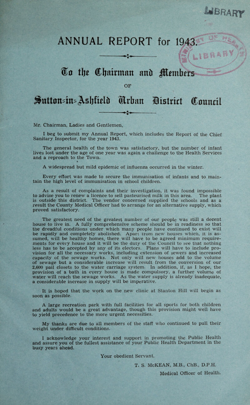 ANNUAL REPORT for 1943.: f #i ’ -- ' tbe Cljiurman anil Jltembrrs OF &utt0it=m=<Asljftelli Ethan district Council Mr. Chairman, Ladies and Gentlemen, # I beg to submit my Annual Report, which includes the Report of the Chief Sanitary Inspector, for the year 1943. The general health of the town was satisfactory, but the number of infant lives lost under the age of one year was again a challenge to the Health Services and a reproach to the Town. A widespread but mild epidemic of influenza occurred in the winter. Every effort was made to secure the immunisation of infants and to main¬ tain the high level of immunisation in school children. As a result of complaints and their investigation, it was found impossible to advise you to renew a licence to sell pasteurised milk in this area. The plant is outside this district. The vendor concerned supplied the schools and as a result the County Medical Officer had to arrange for an alternative supply, which proved satisfactory. The greatest need of the greatest number of our people was still a decent house to live in. A fully comprehensive scheme should be in readiness so that the dreadful conditions under which many people have continued to exist will be rapidly and completely abolished. Apart irom new houses which, it is as¬ sumed, will be healthy homes, there will have to be agreed minimum require¬ ments for every house and it will be the duty of the Council to see that nothing less has to be accepted by any of its electors. Plans will have to include pro¬ vision for all the necessary works, including extension of sewers and increased capacity of the sewage works. Not only will new houses add to the volume of sewage but a considerable increase will result from the conversion of our 2,600 pail closets to the water carriage system. In addition, if, as I hope, the provision of a bath in eyery house is made compulsory, a further volume of water will reach the sewage works. As the water supply is already inadequate, a considerable increase in supply will be imperative. It is hoped that the work on the new clinic at Stanton Hill will begin as soon as possible. A large recreation park with full facilities for all sports for both children and adults would be a great advantage, though this provision might well have to yield precedence to the more urgent necessities. My thanks are due to all members of the staff who continued to pull their weight under difficult conditions. I acknowledge your interest and support in promoting the Public Health and assure you of the fullest assistance of your Public Health Department in the busy years ahead. Your obedient Servant, T, S. McKEAN, M.B., ChB., D.P.H. Medical Officer of Health.